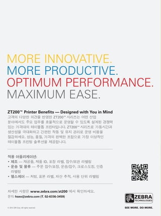 광고
MORE INNOVATIVE.
MORE PRODUCTIVE.
OPTIMUM PERFORMANCE.
MAXIMUM EASE.
ZT200™ Printer Benefits — Designed with You in Mind
고객의 다양한 의견을 반영한 ZT200™시리즈는 어떤 산업
분야에서도 주요 업무를 효율적으로 운영할 수 있도록 설계된 경쟁력
있는 가격대의 테이블톱 프린터입니다. ZT200™시리즈로 가동시간과
생산성을 극대화하고 간편한 작동 및 유지 관리로 운영 비용을
절감하세요. 성능, 품질, 가격의 완벽한 조합으로 가장 이상적인
테이블톱 프린팅 솔루션을 제공합니다.
적용 어플리케이션:
• 제조 — 재공품, 제품 ID, 포장 라벨, 접수/보관 라벨링
• 운송 및 물류 — 주문 접수/포장, 운송/접수, 크로스도킹, 인증
라벨링
• 헬스케어 — 처방, 표본 라벨, 자산 추적, 사용 단위 라벨링
자세한 사항은 www.zebra.com/zt200 에서 확인하세요.
문의: hseo@zebra.com (T. 02-6336-3459)
© 2012 ZIH Corp. All rights reserved.
 