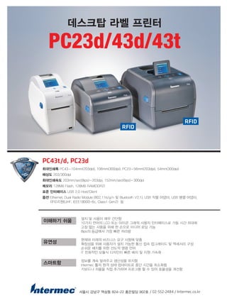 설치 및 사용이 매우 간단함
10가지 언어의 LCD 또는 아이콘 그래픽 사용자 인터페이스로 가동 시간 최대화
고장 없는 사용을 위해 한 손으로 미디어 로딩 가능
8ips의 등급에서 가장 빠른 처리량
현재와 미래의 비즈니스 요구 사항에 맞춤
확장성을 위해 사용자가 설치 가능한 통신 접속 업그레이드 및 액세서리 구성
손쉬운 배치를 위한 선도적 명령 언어
IT 친화적인 모듈식 디자인이 빠른 배치 및 지원 가속화
정보를 계속 알려주고 생산성을 유지함
Intermec 툴의 원격 상태 업데이트로 중단 시간을 최소화함
키보드나 저울을 직접 추가하여 프로그램 할 수 있어 효율성을 개선함
서울시 강남구 역삼동 824-22 홍은빌딩 902호 / 02-552-2484 / Intermec.co.kr
이해하기 쉬움
유연성
스마트함
PC43t/d, PC23d
최대인쇄폭 PC43-104mm(203dpi), 106mm(300dpi), PC23-56mm(203dpi), 54mm(300dpi)
해상도 203/300dpi
최대인쇄속도 203mm/sec(8ips)-203dpi, 152mm/sec(6ips)-300dpi
메모리 128MB Flash, 128MB RAM(DDR2)
표준 인터페이스 USB 2.0 Host/Client
옵션 Ethernet, Dual Radio Module (802.11b/g/n 및 Bluetooth V2.1), USB 직렬 어댑터, USB 병렬 어댑터,
RFID지원(UHF, IEEE18000-6c, Class1 Gen2) 등
데스크탑 라벨 프린터
PC23d/43d/43t
RFID
RFID
 
