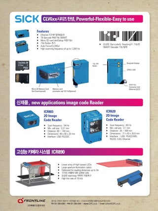Features
▶	 Ethernet	TCP/IP	탑재(옵션)		
▶	 Tilt	Barcode	복원기능	SMART
▶	 Micro	SD	card	slot(Setup	저장기능)	
▶	 기능	Button	추가	
▶	 Auto	Focus(CLV65x)
▶	 High	scanning	frequency	of	up	to	1,200	Hz
▶	 	손상된	Barcode도	Reading이	가능한	
SMART	Decoder	기능	탑재
Micro SD Memory Card
Slot Cover(opened)
Memory card
parameter set 저장기능(Optional)
▶	 Linear	array	of	high-power	LEDs
▶	 Large	aperture	illumination	optics
▶	 Optimized	for	reading	distances	up	to	3m
▶	 구겨진	라벨에	대한	강화된	성능
▶	 손상된	start/stop	캐릭터	자동복구
▶	 High	line	rate	of	19	kHz
경기도	안양시	동안구	시민대로	401,	1102호(관양동,대륭테크노타운15차)
TEL 031-389-0380 | FAX 031-389-0384 | www.CSFL.co.kr | E-mail cwlee@CSFL.co.kr
▶	 Scan	frequency	:	54	Hz
▶	 Min.	cell	size	:	0.21	mm
▶	 Distance:	80	~	140	mm
▶	 Dimensions:	49	x	40	x	25	mm
▶	 Interface:	USB,	RS232C
ICR803
2D Image
Code Reader
▶	 Scan	frequency	:	60	Hz
▶	 Min.	cell	size	:	0.1	mm
▶	 Distance	:	25	~	500	mm
▶	 Dimensions	:	71	x	43	x	35.6	mm
▶	 	Interface	:	USB,	RS422/485,		
RS232,	CAN,	Ethernet
ICR620
2D Image
Code Reader
CLV6xx시리즈탄생,Powerful-Flexible-Easy to use
신제품, new applications image code Reader
고성능카메라시스템 ICR890
Bargraph Display기능 선택
Button
상태표시 LED
회전이되는
Connector Unit
(Ethernet 옵션)
 