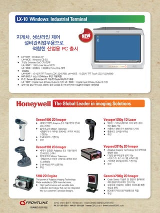 Xenon1900 2D Imager
▶	 	세계가	인정한	Adaptus	5.5	기술기반의	2D	바
코드	스캐너
▶	 업계	최고의	Motion	Tolerance		
		 	-흔들리거나	어두운	곳에서도	최적의	바코드					
스캔성능
▶	 3	Mil	바코드	스캔가능
▶	 유선
Voyager1250g 1D Laser
▶	 	뛰어난	스캐닝능력으로	거의	모든	분야
에서	활용	가능
▶	 사용하기	편한	유저	친화적인	디자인
▶	 튼튼하고	강력한	내구성
▶	 유선
Xenon1902 2D Imager
▶	 	세계가	인정한	Adaptus	5.5	기술기반의	
2D	바코드	스캐너
▶	 업계	최고의	Motion	Tolerance
	 	-흔들리거나	어두운	곳에서도	최적의	바코
드	스캔성능
▶	 3	Mil	바코드까지	스캔가능
▶	 무선
5180 2D Engine
The	power	of	Adaptus	imaging	Technology
Made	available	to	OEM	manufacturers.
▶	 High-performance	and	versatile	data	
	 collection	technology	that	can	be	integrated
				 Into	our	customer’s	product	designs.	
Vuquest3310g 2D Imager
▶	 	Adaptus	Imaging	Technology	6.0	장착으로	
향상된	성능
▶	 다양한	분야에	쉽게	설치	가능
	 -키오스크,	포스	시스템,	ATM기	등
▶	 스마트폰	모바일	바코드	스캔	가능
▶	 유선
Genesis7580g 2D Imager
▶	 	Code	Select	기술로	단	한번의	플래쉬로	
최대	일곱가지	바코드	인식	가능	
▶	 	고속으로	이동하는	상품의	바코드를	빠른	
속도로	판독
▶	 BOX형	디자인으로	탁상용으로	적합
▶	 유선
경기도	안양시	동안구	시민대로	401,	1102호(관양동,대륭테크노타운15차)
TEL 031-389-0380 | FAX 031-389-0384 | www.CSFL.co.kr | E-mail cwlee@CSFL.co.kr
▶	 LX-10XP	:	Windows	XP
						LX-10CE	:	Windows	CE	6.0
▶	 고성능	Embeded	SoC	CPU	탑재
						LX-10XP	:	1.6Ghz	Intel®Atom	N270
						LX-10CE	:	600Mhz	+	300Mhz	Prima	Chip	채택
▶	 	Display	
						LX-10XP	:	10.4인치	TFT	Touch	LCD(1,024x768),	LX-10CE	:	10.2인치	TFT	Touch	LCD(1,024x600)	
▶	 WIFI 802.11 b/g 11/54Mbps 무선 기본지원
▶	 PLC, Sensor등 Interface가 가능한 Digital IN/OUT 제공
						LX-10XP	:	Digital	Input	4/Relay	Output	4	지원,	LX-10CE	:		Digital	Input	8/Relay	Output	8	지원
▶	 알루미늄	합금	케이스로	경량화,	높은	강성을	동시에	만족하는	Tough한	산업용	Terminal
지게차, 생산라인 제어
설비관리업무용으로
적합한 산업용 PC 출시
LX-10 Windows Industrial Terminal
The Global Leader in imaging Solutions
 