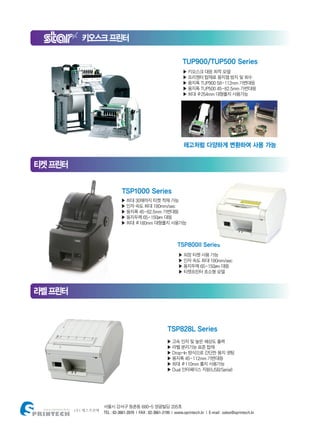 서울시 강서구 등촌동 680-5 영광빌딩 205호
TEL : 02-3661-2070 | FAX : 02-3661-2199 | www.sprintech.kr | E-mail : sales@sprintech.kr
키오스크프린터
티켓프린터
라벨프린터
TUP900/TUP500 Series
▶ 키오스크 대응 최적 모델
▶ 프리젠터 탑재로 용지잼 방지 및 회수
▶ 용지폭 TUP900 58~112mm 가변대응
▶ 용지폭 TUP500 45~82.5mm 가변대응
▶ 최대 Φ254mm 대형롤지 사용가능
▶ 외장 티켓 사용 가능
▶ 인자 속도 최대 180mm/sec
▶ 용지두께 65~150μm 대응
▶ 티켓프린터 초소형 모델
▶ 고속 인자 및 높은 해상도 출력
▶ 라벨 분리기능 표준 탑재
▶ Drop-In 방식으로 간단한 용지 셋팅
▶ 용지폭 45~112mm 가변대응
▶ 최대 Φ110mm 롤지 사용가능
▶ Dual 인터페이스 지원(USB/Serial)
TSP800II Series
레고처럼 다양하게 변환하여 사용 가능
TSP828L Series
▶ 최대 30매까지 티켓 적재 가능
▶ 인자 속도 최대 180mm/sec
▶ 용지폭 45~82.5mm 가변대응
▶ 용지두께 65~150μm 대응
▶ 최대 Φ180mm 대형롤지 사용가능
TSP1000 Series
 