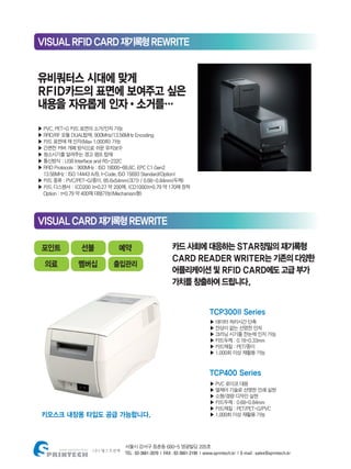 서울시 강서구 등촌동 680-5 영광빌딩 205호
TEL : 02-3661-2070 | FAX : 02-3661-2199 | www.sprintech.kr | E-mail : sales@sprintech.kr
VISUALRFIDCARD재기록형REWRITE
VISUALCARD재기록형REWRITE
▶ PVC, PET-G 카드 표면의 소거/인자 가능
▶ RFID/RF 모듈 DUAL탑재, 900MHz/13.56MHz Encoding
▶ 카드 표면에 재 인자(Max 1,000회) 가능
▶ 간편한 커버 개폐 방식으로 쉬운 유지보수
▶ 청소시기를 알려주는 경고 램프 탑재
▶ 통신방식 : USB Interface and RS-232C
▶ RFID Protocols : 900MHz : ISO 18000-6B,6C, EPC C1 Gen2
13.56MHz : ISO 14443 A/B, I-Code, ISO 15693 Standard(Option)
▶ 카드 종류 : PVC/PET-G/종이, 85.6x54mm(크기) / 0.68~0.84mm(두께)
▶ 카드 디스펜서 : (CD200 )t=0.27 약 200매, (CD1000)t=0.79 약 170매 장착
Option : t=0.79 약 400매 대응가능(Mechanism형)
▶ 데이터 처리시간 단축
▶ 잔상이 없는 선명한 인자
▶ 크리닝 시기를 한눈에 인지 가능
▶ 카드두께 : 0.18-0.33mm
▶ 카드재질 : PET/종이
▶ 1,000회 이상 재활용 가능
▶ PVC 로이코 대응
▶ 열제어 기술로 선명한 인쇄 실현
▶ 소형/경량 디자인 실현
▶ 카드두께 : 0.68-0.84mm
▶ 카드재질 : PET/PET-G/PVC
▶ 1,000회 이상 재활용 가능
유비쿼터스 시대에 맞게
RFID카드의 표면에 보여주고 싶은
내용을 자유롭게 인자•소거를…
TCP300II Series
TCP400 Series
키오스크 내장용 타입도 공급 가능합니다.
카드 사회에 대응하는 STAR정밀의 재기록형
CARD READER WRITER는 기존의 다양한
어플리케이션 및 RFID CARD에도 고급 부가
가치를 창출하여 드립니다.
포인트
의료
선불
멤버십
예약
출입관리
 