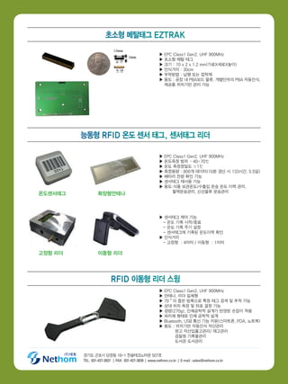 경기도 군포시 당정동 16-1 한솔테크노타운 507호
TEL : 031-427-3037 | FAX : 031-427-3039 | www.nethom.co.kr | E-mail : sales@nethom.co.kr
▶ EPC Class1 Gen2, UHF 900MHz
▶ 초소형 메탈 태그
▶ 크기 : 10 x 2 x 1.2 mm(가로X세로X높이)
▶ 인식거리 : 30cm
▶ 부착방법 : 납땜 또는 접착제
▶ 용도 : 공장 내 PBA보드 물류, 개별단위의 PBA 자동인식,
재공품 위치기반 관리 가능
▶ 센서태그 제어 기능
- 온도 기록 시작/종료
- 온도 기록 주기 설정
- 센서태그에 기록된 온도이력 확인
▶ 인식거리
- 고정형 : 4미터 / 이동형 : 1미터
▶ EPC Class1 Gen2, UHF 900MHz
▶ 안테나, 리더 일체형
▶ 70˚의 좁은 빔폭으로 특정 태그 검색 및 추적 가능
▶ 상대 위치 측정 및 좌표 결정 기능
▶ 경량(270g), 인체공학적 설계가 반영된 손잡이 적용
▶ 파리채 형태로 인체 공학적 설계
▶ Bluetooth, USB 통신 기능 지원(스마트폰, PDA, 노트북)
▶ 용도 : 위치기반 자동인식 자산관리
창고 자산입출고관리/ 재고관리
검찰청 기록물관리
도서관 도서관리
▶ EPC Class1 Gen2, UHF 900MHz
▶ 온도측정 범위 –40~70℃
▶ 온도 측정정밀도 ±1℃
▶ 측정용량 : 800개 데이터(10분 갱신 시 133시간, 5.5일)
▶ 배터리 잔량 확인 기능
▶ 센서태그 재사용 가능
▶ 용도:식품 보관온도/수출입 운송 온도 이력 관리,
혈액운송관리, 신선물류 운송관리
고정형 리더
온도센서태그
이동형 리더
확장형안테나
초소형 메탈태그 EZTRAK
능동형 RFID 온도 센서 태그, 센서태그 리더
RFID 이동형 리더 스윙
 