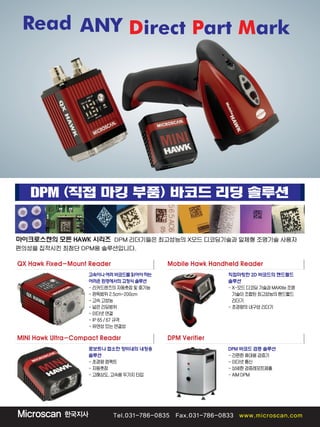Read ANY Direct Part Mark
DPM (직접 마킹 부품) 바코드 리딩 솔루션
QX Hawk Fixed-Mount Reader
마이크로스캔의 모든 HAWK 시리즈 DPM 리더기들은 최고성능의 X모드 디코딩기술과 일체형 조명기술 사용자
편의성을 집적시킨 최첨단 DPM용 솔루션입니다.
고속이나여러바코드를읽어야하는
어려운환경에서의고정식솔루션
-리커드렌즈의자동촛점및중기능
-판독범위2.5cm~200cm
-고속고성능
-넓은리딩범위
-이더넷연결
-IP65/67규격
-유연성있는연결성
MINI Hawk Ultra-Compact Readsr
로보트나 협소한 장비내의 내장용
솔루션
-초경량컴팩트
-자동촛점
-고해상도,고속용두가지타입
DPM Verifier
DPM 바코드 검증 솔루션
-간편한휴대용검증기
-이더넷통신
-상세한검증레포트제출
-AIMDPM
Mobile Hawk Handheld Reader
직접마킹한 2D 바코드의 핸드렐드
솔루션
-X-모드디코딩기술과MAXlite조명
기술이조합된최고성능의핸드핼드
리더기
-초경량의내구성리더기
 