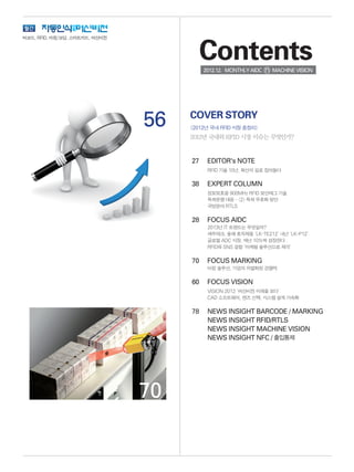 56
27	 EDITOR's NOTE
	 RFID 기술 10년, 확산의 길로 접어들다
38	 EXPERT COLUMN
	 정보보호용 900MHz RFID 보안태그 기술
	 특허분쟁 대응 - (2) 특허 무효화 방안
	 국방분야 RTLS
28	 FOCUS AIDC
	 2013년 IT 트렌드는 무엇일까?
	 세우테크, 올해 효자제품 ‘LK-TE212’ 내년 ‘LK-P12’
	 글로벌 ADC 시장, 매년 10%씩 성장한다
	 RFID와 SNS 결합 ‘마케팅 솔루션으로 제격’
70	 FOCUS MARKING
	 마킹 솔루션, 기업의 차별화된 경쟁력
60	 FOCUS VISION
	 VISION 2012 ‘머신비전 미래를 보다’
	 CAD 소프트웨어, 렌즈 선택, 시스템 설계 가속화
78	 NEWS INSIGHT BARCODE / MARKING
	 NEWS INSIGHT RFID/RTLS
	 NEWS INSIGHT MACHINE VISION
	 NEWS INSIGHT NFC / 출입통제 	
COVER STORY
[2012년 국내 RFID 시장 총정리]
2012년 국내외 RFID 시장 이슈는 무엇인가?
Contents2012.12. MONTHLYAIDC MACHINEVISION
바코드, RFID, 마킹/코딩, 스마트카드, 머신비전
70
 