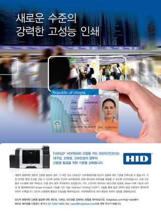 FARGO�
HDP8500 산업용 카드 프린터/인코더는
내구성, 신뢰성, 고보안성의 정부의
신분증 발급을 위한 기준을 강화합니다.
새로운 수준의
강력한 고성능 인쇄
대량의 광범위한 정부의 신분증 발급의 경우, 그 어떤 것도 FARGO�
HDP8500처럼 당신의 성공에 대한 기준을 만족시킬 수 없습니다. 가
장 엄격한 환경 조건을 견딜 수 있도록 설계된 견고한 HDP8500은 운영 편리성과 유연성을 제공할 수 있도록 고안되었습니다. 인쇄 소모
품과 시스템에 대한 액세스는 인증 받지 못한 유저로부터 보호됩니다. 카드 소지자의 데이터는 AES-256 암호화, Resin-삭제 기능과 내구
성 및 템퍼에비던트(Tamper-Evident) 기능을 가진 High Definition Printing™(HDP�
) 기술을 통해 발급 전부터 발급 이후까지 철저하게
보안이 이뤄집니다. 당신의 신분증에 품질과 진실성을 확보하십시오. HDP8500으로 보다 향상된 프린터 성능을 경험하십시오.
당신의 광범위한 신분증 발급에 대한 생산성, 신뢰성, 보안성을 강화하는 방법을 찾아보십시오. hidglobal.com/hdp-idss에서
화이트 페이퍼를 다운로드 받거나 02-3392-4893 또는 cjeon@hidglobal.com으로 연락 주시기 바랍니다.
 