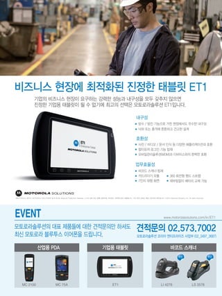 방수 / 방진 기능으로 거친 현장에서도 우수한 내구성
낙하 또는 충격에 튼튼하고 견고한 설계
내구성
사진 / 비디오 / 문서 인식 등 다양한 애플리케이션과 호환
멀티유저 로그인 기능 탑재
모바일관리솔루션(MDM)과 디바이스와의 완벽한 호환
호환성
바코드 스캐너 탑재
카드리더기 모듈
7인치 대형 화면
360 회전형 핸드 스트랩
재부팅없이 배터리 교체 가능
업무효율성
 