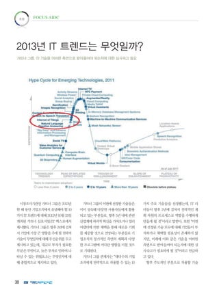 30
시장조사기관인 가트너 그룹은 2013년
한 해 동안 기업조직에서 유념해야 할 10
가지 IT 트렌드에 대해 2012년 10월 25일
개최된 가트너 심포지엄/IT 엑스포에서
제시했다.가트너그룹은향후3년에걸쳐
서 기업에 가장 큰 영향을 주게 될 전략적
기술이무엇일지에대해우선순위를두고
제시하고 있는데, 대규모 투자가 필요한
부분은 무엇이고, 늦은 투자로 인하여 나
타날 수 있는 위험요소는 무엇인지에 대
해 종합적으로 제시하고 있다.
가트너그룹이이번에선정한기술들은
이미 성숙돼 다양한 사용자들에게 활용
되고 있는 부분들로, 향후 5년 내에 관련
산업계에 파괴적 혁신을 가져오거나 얼리
어댑터에 의한 채택을 통해 새로운 기회
를 제공할 것으로 전망되는 부분들로 기
업조직의 장기적인 측면의 계획과 다양
한 프로그램에 커다란 영향을 미칠 것으
로 기대된다.
가트너 그룹 관계자는 “대다수의 기업
조직에게 전략적으로 작용할 수 있는 10
가지 주요 기술들을 선정했는데, IT 리
더들이 향후 2년에 걸쳐서 전략적인 계
획 차원의 프로세스로 역할을 수행하게
만들게 될 것”이라고 말한다. 또한 “이번
에 선정된 기술 모두에 대해 기업들이 투
자하거나 채택할 필요성이 존재하지 않
지만, 미래에 이와 같은 기술을 어떠한
측면으로 받아들여야 되는지에 대한 심
사숙고가 필요하게 될 것”이라고 언급하
고 있다.
향후 주도적인 부분으로 작용할 기술
초점 FOCUS AIDC
2013년 IT 트렌드는 무엇일까?
가트너 그룹, 이 기술을 어떠한 측면으로 받아들여야 되는지에 대한 심사숙고 필요
 