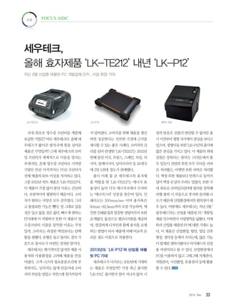 332012. Dec
초점 FOCUS AIDC
국내 최초로 영수증 프린터를 개발해
보급한기업은? 바로세우테크다.올해세
우테크가 밟아온 발자국에 힘을 실어준
제품은 무엇일까? 근래 세우테크의 모바
일 프린터가 세계적으로 이름을 알리는
추세지만, 본래 영수증 프린터로 시작한
기업인 만큼 아직까지는 POS 프린터가
전체 매출의 60% 이상을 차지하고 있다.
그중 2012년 히트 제품은 ‘LK-TE212’다.
이제품이가장많이팔린이유는간단하
다. 보편적이며 평범하기 때문이다. 소비
자가 원하는 사양은 모두 갖추었다. 그리
고 불필요한 기능은 뺐다. 말 그대로 있을
것은있고없을것은없다.빠르게변하는
IT시대에 이 비범하지 못한 이 제품이 영
수증프린터 시장을 장악한 이유는 무엇
일까. 소비자는 과장된 액션보다는 담백
함을원했다.유행은돌고돌아도결국기
본으로 돌아오기 마련인 것처럼 말이다.
세우테크는획기적이진않지만제품사
용자와 사용환경을 고려해 제품을 만들
어냈다. 고객 니즈의 필요충분조건에 부
족하지도, 넘치지도 않게 만들어내 소비
자의부담을덜었고자연스레원가부담까
지 덜어냈다. 소비자를 위해 제품을 생산
하면 성공한다는 진부한 가설에 근거를
제시할 수 있는 좋은 사례다. 소비자의 심
리를 읽어 탄생한 ‘LK-TE212’는 2012년
한해 동안 미국, 프랑스, 스페인, 독일, 러
시아, 말레이시아, 남아프리카 등 28개국
에 3만 5천대 정도가 판매됐다.
출시 이래 줄 곧 세우테크의 효자제
품 역할을 한 ‘LK-TE212’는 에너지 효
율성이 높아 미국 에너지국에서 수여하
는 ‘에너지스타’ 인증을 받은바 있다. 인
쇄속도는 200mm/sec 이며 용지폭은
50mm~82.5mm까지 조절 가능하며, 깨
끗한인쇄품질과깔끔한컷팅마무리또한
손색없다.옵션으로멜로디지원을제공하
며, 깔끔하게 디자인과 함께 용지를 교체
하는 방법이 타사 제품에 비해 비교적 손
쉬운 점도 이점으로 작용한다.
2013년도 ‘LK-P12’와 산업용 태블
릿 PC 기대
세우테크가 다가오는 2013년에 기대하
는 제품은 무엇일까? 가장 최근 출시한
‘LK-P12’. 출시한지 얼마 지나지 않아 시
장의 반응은 섣불리 판단할 수 없지만 출
시이전부터몇몇국가에서관심을보이고
있으며,경쟁사들또한‘LK-P12’의출시에
많은 관심을 가지고 있다. 이 제품의 최대
강점은 강하다는 것이다. <사진2>에서 볼
수 있듯이 전면과 후면 모두 두터운 러버
로 처리됐고, 아랫면 또한 러버로 처리됐
다. 액정 또한 제품보다 안쪽으로 들어가
있어 액정 손상의 우려도 덜었다. 또한 국
내 최초로 모바일프린터에 필러를 장착해
라벨 출력 시 자동으로 후지와 분리돼 나
오기 때문에 산업환경에서의 편의성이 매
우 높다. 이밖에도 세우테크는 지난 3월 ‘
블루패드’라는 산업용 태블릿 PC 개발업
체를인수하면서사업영역을넓혔다.이에
따라산업용태블릿PC에대한기대도높
다. 이 제품은 산업현장, 항만, 빌딩 건축
현장, 경마장 등에서 쓰이는데, 많은 기능
이 탑재된 갤럭시탭이나 아이패드의 산업
용 버전이라고 볼 수 있다. 산업현장에서
PC를 이용하지 않고 그때그때 자재관리,
직원관리, 사진촬영, 유통관리 등에 활용
할 수 있다.
세우테크,
올해 효자제품 ‘LK-TE212’ 내년 ‘LK-P12’
지난 3월 산업용 태블릿 PC 개발업체 인수...사업 확장 기대
LK-TE212 LK-P12 BPR-100
 