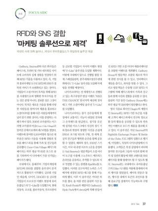 372012. Dec
초점 FOCUS AIDC
Cadbury, Smirnoff와 다른 회사들은
페이스북, 트위터 및 기타 네트워킹 사이
트에 소비자의 실제 경험을 연결하기 위
해 RFID 기술을 사용하고 있다. 즉, 기업
의 홍보마케팅 도구로 RFID와 SNS가 접
목된 서비스가 보편화되고 있는 것이다.
기업들이 소셜 미디어 목적을 위해 RFID
를 사용함으로써 명확한 투자수익을 얻
는 것은 분명 아니다. 중요한 것은 그것이
아니다. 목적은 새로운 기술을 통해 다양
한 사람들을 참여시켜 제품을 홍보하고
소셜미디어를 통해 다른 사람들에게까지
널리 알기 위한 것이다. 이를 증명하는 사
례가 하나 있다. 2010년 코카콜라는 이스
라엘 코카콜라 마을(Coca-Cola Village)로
알려진곳에서10개의페스티벌을열었다.
이벤트에 참여한 6,500여명의 청소년 대
부분은 RFID 기술을 사용해 경험과 정
보를 페이스북을 통해 가족 및 친구들과
공유했다. Coca-Cola Village 페이스북
페이지는 하루 평균 약 65만 포스트 뷰
를 기록하며 이 나라에서 가장 인기있는
페이지가 됐다.
국내에서도 올해부터 기업마케팅에
RFID와 SNS를 결합한 솔루션이 본격
적으로 활용되기 시작했다. 글로벌 기업
인 네슬레, 나이키, DIAGEO 등 글로벌
기업들이 프로모션 이벤트 현장에 유비
유홀딩스의 ‘U-Like’를 도입했으며, 현대
자동차, 코오롱, 볼보자동차, 루프트한자
등 글로벌 기업들이 자사의 이벤트 현장
에 ‘U-Like’ 솔루션을 도입할 계획이다.
이밖에 국내에서 앞으로 진행될 평창 국
제 스페셜올림픽, 충주세계조정선수권대
회에서도 ‘U-Like’ 솔루션을 도입해 마케
팅을 전개할 예정이다.
나이키코리아는 전 세계적으로 진행되
고 있는 축구유망주 발굴 이벤트 ‘NIKE
THE CHANCE’ 한국지역 예선에 전자
태그 기반 소셜마케팅 솔루션 ‘U-Like’
를 도입했다.
나이키코리아는 참가 선수들에게 현
장에서 교통카드 기능이 내장된 전자태
그 손목밴드를 발급받고, 경기장 곳곳
에 설치된 키오스크에서 자신의 경기 기
록정보과 현장의 생생한 사진을 손쉽게
SNS로 포스팅 되도록 구현, 전 세계 곳
곳의 친구들과 행복한 순간을 함께 공유
할 수 있었다. 해외의 경우, 2010년 스키
시즌, 미국 내 유명 리조트 5곳을 운영하
는 Vail Resorts는 방문객들이 소셜 미디
어 도구를 사용해 스노우보드 메트릭스
온라인을 공유하고, 추적할 수 있도록 서
로 연결할 수 있는 플랫폼 EpicMix를 도
입했다. 이러한 선구자적인 노력은 스키
배지에 내장된 RFID 태그를 통해 가능
하게 됐다. 이후 이 솔루션은 커다란 히
트를 쳤다. 올 여름 런던 올림픽 기간 동
안, Kraft Foods의 계열사인 Cadbury는
Hyde Park에서 dwinQ에 의해 만들어
진 RFID 기반 소셜 미디어 애플리케이션
을 포함한 이벤트를 개최했다. Cadbury
House의 방문객은 초콜릿 제조의 역사
에 관한 전시를 볼 수 있고, 인터랙티브
게임을 즐기고, 과자를 맛볼 수 있다. 그
리고 방문객들은 수동형 UHF RFID 시
스템에 의해 페이스북에서 가족과 친구
들과 함께 사진과 경혐을 공유할 수 있다.
올림픽 기간 동안 Cadbury House에는
하루 평균 약 3500명이 방문했다고 한다.
영국 식음료 회사인 Diageo의 계열사
인 Smirnoff는 RFID 기반 토큰을 사용
해 고객이 페이스북에서 친구와 정보교
환 등의 활동을 공유할 수 있도록 연속
적인 이벤트로 보드카 제품을 홍보해 오
고 있다. 이 솔루션은 작년 Smirnoff의
Nightlife Exchange Project 및 Battle
of the Clubs 프로그램의 일환으로 벨기
에, 아일랜드, 독일의 나이트클럽에서 사
용됐다. 고객들은 특정 클럽에서 파티에
참석한 친구들과 그들의 사진과 함께 위
치 및 일련의 활동에 대한 코멘트를 SNS
페이지를 통해 업데이트 할 수 있도록 했
다. Smirnoff는 국내에서도 유비유홀딩
스의 Ulike 시스템을 적용해 홍대에서 파
티 행사를 열었었다. 페이북 연동은 물
론, 행사장 내에서 토큰의 포인트를 통
해 음료구입 결제까지 가능하도록 구현
했다.
RFID와 SNS 결합
‘마케팅 솔루션으로 제격’
국내외 사례 대폭 늘어나...국내서 유비유홀딩스가 유일하게 솔루션 제공
 