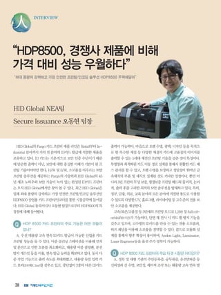 38
INTERVIEW
“HDP8500, 경쟁사 제품에 비해
가격 대비 성능 우월하다”
“최대 용량의 강력하고 가장 안전한 프린팅/인코딩 솔루션 HDP8500 주목해달라”
HID Global의 Fargo 카드 프린터 제품 라인은 Retail부터 In-
dustrial 분야까지 거의 전 분야의 ID카드 발급에 적절한 제품을
보유하고 있다. ID 카드는 기본적으로 보안 인증 수단이기 때문
에 단순한 출력이 아닌, 보안에 대한 충실한 이해가 기반이 된 프
린팅 기술이어야만 한다. H/W 및 S/W, 소모품을 아우르는 토탈
프린팅 솔루션을 제공하는 Fargo의 기술력과 HID Global의 45
년 제조 노하우와 보안 기술이 녹아 있는 완성된 ID카드 프린터
는 오직 HID Global에서만 찾아 볼 수 있다. 최근 HID Global은
업계 최대 용량의 강력하고 가장 안전한 프린팅/인코딩 솔루션인
HDP8500 산업용 카드 프린터/인코더를 통한 시장공략에 들어갔
다. HID Global 동북아지사 오동현 팀장으로부터 HDP8500의 특
장점에 대해 들어봤다.
HDP 8500 카드 프린터의 주요 기능은 어떤 것들이
있나?
A. 우선 대용량 고속 연속 ID카드 발급이 가능한 산업용 카드
프린팅 성능을 들 수 있다. 이중 클리닝 스테이션을 이용해 먼지
및 분진으로 인한 오류를 최소화하고, 대용량 이중 쿨링팬, 분진
방지 개스킷 등을 이용, 연속 발급 능력을 확보하고 있다. 동시 다
중 작업 기능으로 출력 속도를 최대화했고, 대용량 듀얼 입력 카
드 호퍼(200매X 2ea)를 갖추고 있고, 중단없이 2종의 다른 ID카드
출력이 가능하다. 다음으로 오랜 수명, 광택, 디자인 등을 목적으
로 한 특수한 재질 등 다양한 재질의 카드에 고품질의 이미지를
출력할 수 있는 5세대 재전산 프린팅 기술을 갖춘 것이 특징이다.
투명창과 최적화된 카드 이동 경로 설계를 통해서 원활한 카드 패
스 관리를 할 수 있고, 오랜 수명을 보장하고 정밀성이 뛰어난 금
속재직의 부품 및 새시로 설계된 것도 커다란 장점이다. 뿐만 아
니라 3년 프린터 무상 보증, 평생보증 프린팅 헤드와 물리적, 논리
적, 출력 후를 고려한 최적의 보안 솔루션을 탑재하고 있다. 특히,
정부, 금융, 의료, 교육 분야의 모든 분야에 적절한 용도로 사용할
수 있도록 다양한 UV, 홀로그램, 라미네이팅 등 고수준의 전용 보
안 소모품을 제공한다.
고속/표준/고품질 등 3단계의 프린팅 모드로 1,200 장 full col-
or/shift(8시간)가 가능하다. 단면 재 전사 시 카드 휨 방지 기능을
갖추고 있으며, 고수명의 ID카드를 만들 수 있는 전용 소모품과,
하프 패널을 이용해 소모품을 절약할 수 있다. 끝으로 모듈화 설
계를 통해서 향후 확장이 용이하며, Andon Light, Laminator,
Laser Engraver등을 옵션 추가 장착이 가능하다.
HDP8500카드프린터의주요타겟시장은어디인가?
A. 정부 및 대형 기관의 주민등록증, 공무원증, 운전면허증 등
신뢰성과 긴 수명, 보안성, 레이져 조각 또는 대용량 고속 연속 발
HID Global NEA팀
Secure Issuance 오동현 팀장
 