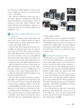 392012. Dec
급이 요구되는 발급 시스템에 최적화돼 있다. 강력한 보안 기능을
지니고 있기 때문에, 금융, 선불, 교통 등 고수준의 보안이 요구되
는 ID카드 시장에 적절하다.
또한, 시즌에 따라서 대용량 발급이 요구되는 ID카드 발급 시
장에 적절하다. 예를 들면, 년 초에 대량 발급이 필요한 대학 및
각종 교육기관의 학생증 또는 대기업의 사원증 용도, 시즌권이 다
량 발급되는 스키장 등 리조트, 프랜차이즈 멤버십카드, 회원의
등급관리 변경이 잦은 항공사 등의 멤버십카드, 각종행사 또는 프
로모션을 위한 다양한 카드 발급이 이루어지는 백화점, 마트 등
유통업체를 들 수 있다.
경쟁사 대비 HDP 8500의 경쟁우위적인 요소는 어떤
것들이 있나?
A. HDP8500은 기능면에서는 산업용 프린터의 대단히 우수한
성능을 보유하고 있으나, 가격면에서는 경쟁사의 데스크탑용 카
드 프린터와 유사하다. 이는 가격성능 대비면에서 한두 단계가 아
닌 비교할 수 없는 우위성을 보유하고 있다.
HDP8500은 설계 시점부터 대용량/고속/연속 발급을 목적으
로 개발됐다. 이는 출력성능의 기준을 1시간이 아닌, 1Shift 즉8
시간을 기준으로 하는 당사의 스팩서가 의미하는 바와 일치한다.
고성능 듀얼팬, 대용량 듀얼 호퍼, 동시작업 기능(엔코딩-프린팅-재
전사-레이져조각-라미네이팅이 동시에 이루어 질 수 있음)을 통해서 재
전사의 프린터의 최상의 구동을 보여준다. 내구성 면에서는 내부
의 거의 모든 부품이 금속 재질로 만들어져 있어서 통상 5년 정
도의 운용년수를 보이는 타사의 제품과 비교해 월등히 뛰어나다.
세계 최고의 보안회사인 HID의 DNA가 녹아있는 제품인 만큼
경쟁사 대비 괄목할 만한 보안성을 보여주는데, 데이터 암호화,
물리적 잠금, 비밀번호, Post-Security 블랙패널 삭제 기능 등
은 HDP8500이 보여주는 뛰어난 보안성의 일부분일 뿐이다. 이
는 2009년 이후 강화된 개인정보보호법의 요구사항을 모두 수용
한 유일한 프린터임을 증명하고 있다.
HDP8500은 정부 및 공공기관의 국가공인 ID카드 제조를 고
려해 설계됐다. 이에 걸맞게 뛰어난 시각적 보안을 제공하는 다양
한 긴 내구성 및 높은 수준의 보안 소모품을 함께 출시해 공급하
고 있다. HID Fargo의 모듈화 방식은 업계 최고 수준이다. 베이
스프린터에 양면출력모듈, 라미네이터, 엔코더 등 각종 옵션을 장
착하는데 단지 나사 몇 개만을 풀고 조이기만 하면 되는 수준이
다. HDP8500이 제공하는 뛰어난 확장성으로 라미네이터, 휨방
지모듈, 상태표시등, 레이져조각기 등은 베이스프린터에 옵션으
로 장착돼 향후 사용자의 변경된 추가 요구사항에 따라 쉽게 장
착해 기능을 추가할 수 있고, 이를 통해 불필요한 지출을 감소시
켜 비용을 최소화할 수 있게 한다.
LE모델의 출시(Laser Engraver)는 HDP8500의 가치를 한껏 높
혀준다. 현재 우리나라의 외국인 신분증에 도입돼 있다. 향후 전
자주민증에 탑재가 검토되고 있는 레이져 조각 보안기능은 우리
나라 뿐만 아니라 전 세계적인 트랜드가 되고 있다. HDP8500LE
는 HDP8500에 LE모듈을 탑재함으로써 출력, 엔코딩, 레이져 조
각이 일련의 작업으로 이루어 질 수 있는 완성된 ID카드 발급기
로 변모시킬 수 있다.
HDP 8500 카드 프린터의 보안 기능은?
A. 첫째, 물리적인 Key Lock 설치를 할 수 있다. 카드 입력 호
퍼, 카드 프린팅 부분, 리젝트호퍼(에러카드 수집호퍼), 출력호퍼 등
카드 및 소모품이 적재되고 운용되는 모든 부분에 물리적인 Key
잠금장치가 설치돼 있어서 관리자의 허가없이 보안물품(카드, 소
모품)등에 접근이 불가능하다. 둘째, 비밀번호를 통한 논리적인 잠
금 기능을 갖추고 있다. 프린팅 되는 데이터에 대해 비밀번호를 연
동해 출력 시 비밀번호 인증을 거치는 보안출력 기능을 사용할
수 있으며, 당사의 Assure ID S/W, SDK(Software Development
Kit), 심지어 프린터에 내장된 Touch Screen 제어판을 이용해 인
증 절차를 요구할 수 있다. 셋째, 데이터 암호화다. USB통신 및
Ethernet 통신을 이용해 ID카들 발급 데이터를 전송할 때, 발급
PC와 프린터 사이에AES256 Data Encryption을 이용해 데이터
를 암호화하고, 프린터 내부에서 이를 복호화함으로써, 데이터 해
킹 대한 정보보호 기능을 갖추고 있다.
다음으로 블랙리본 삭제 기능이 있다. 출력 후 사용된 블랙리
본에 남아있는 민감한 개인정보(식별번호, 이름, 유효기간, 바코드 등)
를 자동 삭제할 수 있는 기능을 가지고 있어서, 개인정보보호법
을 준수하고 있을 뿐 아니라, 보안 폐기 등의 불필요한 절차로 손
실되는 비용을 줄여줄 수 있다.
 