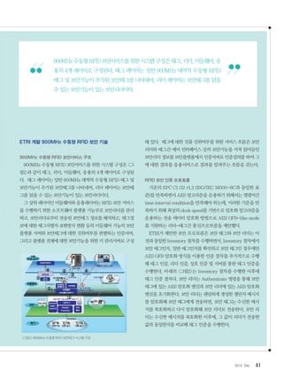 412012. Dec
ETRI 개발 900MHz 수동형 RFID 보안 기술
900MHz 수동형 RFID 보안서비스 구조
900MHz 수동형 RFID 보안서비스를 위한 시스템 구성은 그
림1과 같이 태그, 리더, 미들웨어, 응용의 4개 레이어로 구성된
다. 태그 레이어는 일반 900MHz 대역의 수동형 RFID 태그 및
보안기능이 추가된 보안태그를 나타내며, 리더 레이어는 보안태
그를 읽을 수 있는 보안기능이 있는 보안리더이다.
그 상위 레이어인 미들웨어와 응용레이어는 RFID 보안 서비스
를 수행하기 위한 소프트웨어 플랫폼 기능부로 보안리더를 관리
하고, 보안리더로부터 전송된 보안태그 정보를 해석하고, 태그정
보에 대한 태그식별자 표현방식 변환 등의 미들웨어 기능의 보안
플랫폼 서버와 보안태그에 대한 진위여부를 판별하는 인증서버,
그리고 플랫폼 전체에 대한 보안기능을 위한 키 관리서버로 구성
돼 있다. 태그에 대한 진품 진위여부를 위한 서비스 흐름은 보안
리더와 태그간 에어 인터페이스 상의 보안기능을 거쳐 읽어들인
보안리더 정보를 보안플랫폼에서 인증서버로 인증질의를 하여 그
에 대한 결과를 응용서비스로 결과를 알려주는 흐름을 갖는다.
RFID 보안 인증 프로토콜
기존의 EPC C1 G2 v1.2 (ISO/IEC 18000-6C과 동일한 표
준)를 만족하면서 AES 알고리즘을 운용하기 위해서는 명령어간
time interval condition을 만족해야 하는데, 이러한 기준을 만
족하기 위해 최상의 clock speed를 기반으로 암호화 알고리즘을
운용하는 전송 데이터 암호화 방법으로 AES OFB-like mode
를 지원하는 리더-태그간 통신프로토콜을 제안했다.
ETRI가 제안한 보안 프로토콜은 보안 태그와 보안 리더는 이
전과 동일한 Inventory 절차를 수행하면서, Inventory 절차에서
보안 태그인지, 일반 태그인지를 확인하고 보안 태그인 경우에만
AES OFB 암호화 방식을 이용한 인증 절차를 추가적으로 수행
해 태그 인증, 리더 인증, 상호 인증 및 서버를 통한 태그 인증을
수행한다. 아래의 그림2는 Inventory 절차를 수행한 이후에
태그 인증 절차다. 보안 리더는 Authenticate 명령을 통해 보안
태그에 있는 AES 암호화 엔진과 보안 리더에 있는 AES 암호화
엔진을 초기화한다. 보안 리더는 랜덤하게 생성한 챌린지 메시지
를 암호화해 보안 태그에게 전송하면, 보안 태그는 수신한 메시
지를 복호화하고 다시 암호화해 보안 리더로 전송한다. 보안 리
더는 수신한 메시지를 복호화한 이후에, 그 값이 리더가 전송한
값과 동일한지를 비교해 태그 인증을 수행한다.
그림1900MHz수동형RFID보안태그시스템구조
900MHz수동형RFID보안서비스를위한시스템구성은태그,리더,미들웨어,응
용의 4개 레이어로 구성된다. 태그 레이어는 일반 900MHz 대역의 수동형 RFID
태그 및 보안기능이 추가된 보안태그를 나타내며, 리더 레이어는 보안태그를 읽을
수 있는 보안기능이 있는 보안리더이다.
 