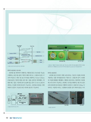 42
그림2보안리더의보안태그인증절차
RFID 보안태그 및 리더
보안태그를 제작하기 위해서는 제안된 통신 프로토콜 기능을
수행하는 보안 태그칩이 기반이 돼야 하므로 그림3과 같은 구
조의 아날로그 회로 및 1kb NVM을 포함하는 Tower 0.18um
CMOS공정 기반의 원칩 보안 태그 칩을 설계 및 제작됐다. 개
발된 태그 칩은 시장에 널리 공급돼 있는 EPC C1 G2 v1.2를 만
족하는 수동형 리더와 통신이 가능하고, 보안알고리즘을 수행
하면서 인증이 가능한 보안 리더와 통신이 가능하다.
그림3보안태그칩구조
그림4는 개발된 태그칩의 임피던스를 기반으로 설계된 안테나를 결합해 제작한 수동형
보안태그의시제품으로2.5m의인식거리및0dBm의sensitivity의성능을보인다.
RFID 보안리더
보안태그를 인식하기 위한 보안리더는 기존의 수동형 리더에
적용되는 상용 리더칩(R2000) 기반으로 그림5와 같이 고정형
과 이동형 형태를 개발했다. 개발된 보안리더는 일반적인 수동형
태그의 인식이 가능하고, 보안태그 인식을 위해서는 태그의 AES
OFB 암호화 알고리즘을 수행하며 보안모드 설정시간: 500μs 이
내이다. 이동형 리더는 고정형과 동일한 동작 메커니즘을 가지
그림5보안리더
 