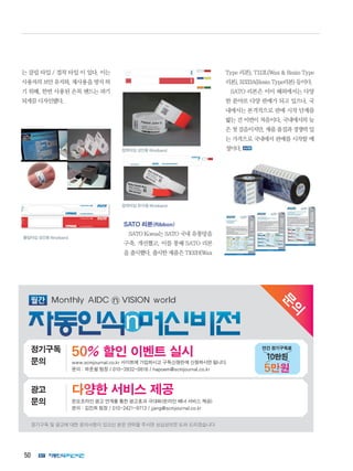 50
는 클립 타입 / 접착 타입 이 있다. 이는
사용자의 보안 유지와, 재사용을 방지 하
기 위해, 한번 사용된 손목 밴드는 파기
되게끔 디자인됐다.
SATO 리본(Ribbon)
SATO Korea는 SATO 국내 유통망을
구축, 개선했고, 이를 통해 SATO 리본
을 출시했다. 출시한 제품은 T102H(Wax
Type 리본), T113L(Wax  Resin Type
리본), R333A(Resin Type리본) 등이다.
SATO 리본은 이미 해외에서는 다양
한 분야로 다양 판매가 되고 있으나, 국
내에서는 본격적으로 판매 시작 단계를
밟는 건 이번이 처음이다. 국내에서의 늦
은첫걸음이지만,제품품질과경쟁력있
는 가격으로 국내에서 판매를 시작할 예
정이다.
클립타입성인용Wristband
접착타입성인용Wristband
접착타입유아용Wristband
문
의
정기구독 및 광고에 대한 문의사항이 있으신 분은 연락을 주시면 성심성의껏 도와 드리겠습니다
다양한 서비스 제공광고
문의 온오프라인 광고 연계를 통한 광고효과 극대화(온라인 배너 서비스 제공)
문의 : 김진희 팀장 / 010-2421-9713 / jjang@scmjournal.co.kr
50% 할인 이벤트 실시정기구독
문의 www.scmjournal.co.kr 사이트에 가입하시고 구독신청란에 신청하시면 됩니다.
문의 : 하준철 팀장 / 010-3932-0816 / hapoem@scmjournal.co.kr
10만원
5만원
연간 정기구독료
 