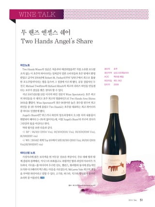 512012. Dec
와인노트
Two Hands Wines의 성공은 처음부터 예견되었을까? 직접 소유한 포도밭
조차 없는 이 호주의 와이너리는 일찌감치 일반 소비자들과 호주 밖에서 환영
받았고 급기야 2004년에 Robert M. Parker로부터 ‘남반구에서 최고로 훌륭
한 포도주업자’이라는 평을 들으며 그 정점에 이르게 됐다. 공동 설립자인 두
친구, Michael Twelftree와 Richard Minch의 최고의 쉬라즈 와인을 만들겠
다는 포부가 결실을 맺은 것이라 할 수 있다.
지난 2007년10월 15일 미국의 와인 전문지 Wine Spectator는 호주 최고
의 와인들을 다 제치고 호주 최고의 명품와인으로 Two Hands Ares Shiraz
2005을 뽑았다. Wine Spectator의 점수 98점이란 높은 점수를 받으며 최고
와인들 중 1위 자리에 올랐고 Two Hands는 호주를 대표하는 최고 와이너리
중 하나로 인정받게 됐다.
Angel’s Share란? 위스키나 와인의 양조과정에서 오크통 속의 내용물이
휘발되어 해마다 2~3%씩 없어지는데, 이를 ‘Angel’s Share’라 부르며 천사가
그만큼의 몫을 마신다고 한다.
역대 평가를 보면 다음과 같다.
- RP : 95/100 (2004 Vin), 92/100(2005 Vin), 93/100(2006 Vin),
91/100(2007 vin)
- WS : 2004년 세계 Top 100에서 51위 92/100 (2003 Vin), 90/100 (2005
Vin),92/100(2007 vin)
테이스팅 노트
가장자리에 밝은 보라색을 띈 어두운 진보라 색상이다. 주로 대패 향과 함
께 플럼과 블랙베리, 카시스의 호화롭고도 복합적인 향과 과일의 아로마가 가
득하다. 미디움-풀 바디이며 우수한 산도, 밸런스, 화려함과 동시에 관능적인
모카와 다크베리의 텍스춰는 마음을 사로잡는다. McLaren Vale 최고의 개성
을 부여한 와인이라고 말할 수 있다. 고기류, 파스타, 치즈와 향신료가 풍부한
요리와 잘 어울린다.
출처:베스트와인(www.bestwine.co.kr)
투 핸즈 엔젤스 쉐어
Two Hands Angel’s Share
WINE TALK
생산자 	 호주
생산지역 	 남오스트레일리아
AOC 	 맥라렌 베일
와인타입 	 레드 와인
빈티지 	 2008
 