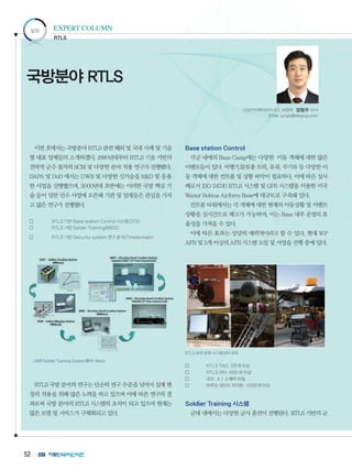 52
이번 호에서는 국방분야 RTLS 관련 해외 및 국내 사례 및 기술
별 대표 업체들의 소개하겠다. 1990년대부터 RTLS 기술 기반의
전략적 군수 물자의 SCM 및 다양한 분야 적용 연구가 진행됐다.
DAPA 및 DoD 에서는 UWB 및 다양한 신기술을 RD 및 응용
한 사업을 진행했으며, 2000년대 초반에는 이러한 국방 핵심 기
술 등이 일반 민수 사업에 오픈돼 기관 및 업체들은 관심을 가지
고 많은 연구가 진행됐다.
	 RTLS 기반 Base station Control 시스템(ZES)
	 RTLS 기반 Solder Training(MSSI]
	 RTLS 기반 Security system 연구 분석(Timedomain)
UWBSoldierTrackingSystem(출처:Mssi)
RTLS 국방 분야의 연구는 단순히 연구 수준을 넘어서 실제 현
장의 적용을 위해 많은 노력을 하고 있으며 이에 따른 연구의 결
과로써 국방 분야의 RTLS 시스템의 초석이 되고 있으며 현재는
많은 모델 및 서비스가 구체화되고 있다.
Base station Control
각군 내에의 Base Camp에는 다양한 이동 객체에 대한 많은
이벤트들이 있다. 비행기,물류용 트럭, 유류, 무기류 등 다양한 이
동 객체에 대한 컨트롤 및 상황 파악이 필요하다. 이에 따른 실사
례로서 ISO 24730 RTLS 시스템 및 GPS 시스템을 이용한 미국
Waner Robins Airforce Base에 대규모로 구축돼 있다.
컨트롤 타워에서는 각 개체에 대한 현재의 이동상황 및 이벤트
상황을 실시간으로 체크가 가능하며, 이는 Base 내부 운영의 효
율성을 가져올 수 있다.
이에 따른 효과는 상당히 매력적이라고 할 수 있다. 현재 WP
AFB 및 5개 이상의 AFB 시스템 도입 및 사업을 진행 중에 있다.
RTLSAFB운영시스템,WRAFB
	 RTLS TAG: 2만개 이상
	 RTLS 리더: 600 대 이상
	 규모: 4.1 스퀘어 마일
	 하루당 데이터 처리량: 100만개 이상
Soldier Training 시스템
군대 내에서는 다양한 군사 훈련이 진행된다. RTLS 기반의 군
칼럼 EXPERT COLUMN
국방분야 RTLS
RTLS
디오인터랙티브㈜ ICT 사업부 정형주 이사
Email: Junghj@diogrup.co.kr
 