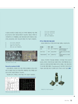 532012. Dec
사 훈련 모니터링 시스템은 특정 군사 지역의 개별적인 이동 객체
를 실시간으로 위치 식별 및 확인이 가능하다. 대규모 지역의 모
니터링부터 도시 복합환경, 실내 정밀 환경 등에 이용되고 있다.
UWB, ISO24730, GPS 기술 등의 복합 구축 기술이 사용된다.
	 RTLS TAG: 100개 이상
	 RTLS 리더: 30 대 이상
	 정확도: 30~100cm 수준
	 환경: 실내, 실외, 복합환경 등
국방SoldierTraining시스템
Security system시스템
군대 내에서는 다양한 군사 비밀 지역이 존재한다. RTLS 위치
보안 시스템은 특정 군사 비밀지역의 개별적인 이동 객체를 실시
간으로 위치 식별 및 확인이 가능하다.
지능형 CCTV, 적외선, UWB 복합 구축 기술이 사용된다.
국방Securitysystem,동선확인시스템
	 RTLS TAG: 500개 이상
	 RTLS 리더: 100 대 이상
	 정확도: 30cm 수준
	 환경: 실내, 복합환경 등
RTLS 국방 분야 대표 업체
2010년 현재 RTLS 국방 분야의 대표 업체는 다음과 같다.
회사명 국적 분야 설명
ZES 미국 WI-FI 기반 RTLS 2000년대 부터 WI-FI
RTLS 시스템 출시
SAVI Tech 미국 Active RFID 433Mhz Active rfid 기술
보유
TIMEDOMAIN 미국 UWB RTLS 초정밀 UWB RTLS 시스템
기술 보유
ZES는 미국에서 가장 많은 레퍼런스 사이트를 가지고 있으며
SAVI는 록히드 마틴사의 흡수 합병 이후로 국방 핵폐기물 및 군
수물자 등 다양한 분야에서 활동 중이다. 현재는 사모 펀딩 회사
가 SAVI를 재인수했다. Timedomain은 독보적인 UWB RTLS
기술로 실내 정밀 보안 시스템의 선두 주자로 나서고 있다.
국방용RTLS시스템Timedomain
 