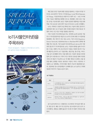 54
매년 첨단 유망 기술에 대한 전망을 발표하는 시장조사기관 가
트너는 2011년부터 ‘하이프 사이클(Hype Cycle)’에 IoT(Internet
Of Things, 사물인터넷)을 포함시키고 향후 5년 ~ 10년 사이에
주류 기술로 영향력을 발휘할 것으로 전망했다. 또한 성숙 기술
및 신기술 가운데 향후 3년간 기업에 상당한 영향력을 미칠 잠재
력을 가진 2013년 10대 전략 기술 중 하나로도 IoT를 선정했다.
IoT는 커넥티드 단말의 보급 확대, 통신 기술의 진화, 클라우드
컴퓨팅의 대두 등 IT기술의 진화 추세와 맞물려 미래 새로운 차
원의 서비스 및 시장 가치를 창출할 전망이다.
이런 가운데 지브라테크놀로지는 전세계 646개 글로벌 기업
의 IT 의사결정권자를 대상으로 IoT의 인식에 대한 조사결과를
발표했다. 최근 화두가 되고 있는 IoT는 기존 USN(Ubiquitous
Sensor Network), M2M(Machine to Machine)에서 진화된 형
태를 띄고 있는데, 기존 M2M이 통신장비(end-device)와 사람
과의 통신이 주 목적이었다면, IoT는 사물의 범위를 넓혀 우리가
볼 수 있는 전화기, 책, 온도계 등의 사물을 사람과 통신이 가능
케 해준다는것이다. IoT 기술안에는 센싱기술, 통신기술, 서비스
기술 등이 존재해야 하며, 이를 통해 모든 사물의 정보를 인터넷
망과 같이 네트워크로 구축이 되고 취득된 정보를 통해 다양한
서비스의 제공이 가능하다. IoT 의 밸류 체인은 칩 벤더, 모듈 및
단말 벤더, 플랫폼 사업자, 네트워크 사업자, 서비스 사업자로 구
성된다. IoT 생태계는 각각의 밸류 체인이 비교적 세분화돼 있으
며, 전문화된 중소규모업체들이 산재해 있다. IoT 솔루션 구현에
필요한 여러가지 기술요소들이 있다.
IoT 구성요소
요소 설명
서비스
시스템 통합 및 서비스 조직은 IoT 프로젝트를 위한 통합 및 솔루션
구현 서비스를 제공한다.
소프트웨어
미들웨어 및 애플리케이션 인프라 벤더들은 많은 IoT 포인트에 대한
분석 엔진을 위한 정보를 제공하고, 수직 시장 솔루션을 가능하게
한다.
하드웨어
GPS 칩, RFID 센서, 액츄에이터, 임베디드 및 외부 하드웨어
장치들은 위치와 상태 정보를 캡처한다.
네트워크
네트워크 액세스, 위성 및 교통 인프라 벤더들은 IoT 솔루션의
기초가 되는 네트워크 연결을 제공한다.
분석 솔루션비즈니스 인텔리전스 및 데이타 마이닝과 예측 분
석, 영상 분석, 패턴 인식 및 인공지능 알고리즘과 같은 분석 소
프트웨어는 패턴을 실행에 옮길지 아니면 무시할지 여부를 결정
한다.
IoT(사물인터넷)을
주목하라
지브라 테크놀로지, 기업들의 IoT에 대한 인식 분석...
IoT 솔루션 대세로 자리잡을 것
SPECIAL
REPORT
 