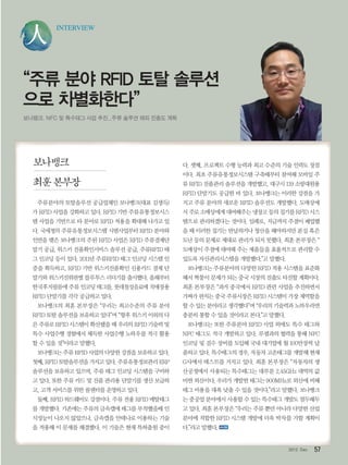 572012. Dec
INTERVIEW
“주류 분야 RFID 토탈 솔루션
으로 차별화한다”
보나뱅크, NFC 및 특수태그 사업 추진...주류 솔루션 해외 진출도 계획
주류분야의 토탈솔루션 공급업체인 보나뱅크(대표 김생득)
가 RFID 사업을 강화하고 있다. RFID 기반 주류유통정보시스
템 사업을 기반으로 타 분야로 RFID 적용을 확대해 나가고 있
다. 국세청의 주류유통정보시스템 시범사업부터 RFID 분야와
인연을 맺은 보나뱅크의 주된 RFID 사업은 RFID 주류결제단
말기 공급, 위스키 진품확인서비스 솔루션 공급, 주류RFID 태
그 인코딩 등이 있다. 2011년 주류RFID 태그 인코딩 시스템 인
증을 획득하고, RFID 기반 위스키진품확인 신용카드 결제 단
말기와 위스키진위판별 블루투스 리더기를 출시했다. 올해부터
한국후지필름에 주류 인코딩 태그를, 롯데칠성음료에 직매장용
RFID 단말기를 각각 공급하고 있다.
보나뱅크의 최훈 본부장은 “우리는 최고수준의 주류 분야
RFID 토탈 솔루션을 보유하고 있다”며 “향후 위스키 이외의 다
른 주류로 RFID 시스템이 확산됐을 때 우리의 RFID 기술력 및
특수 사업수행 경험에서 체득한 사업수행 노하우를 적극 활용
할 수 있을 것”이라고 말했다.
보나뱅크는 주류 RFID 사업의 다양한 강점을 보유하고 있다.
첫째,RFID토탈솔루션을가지고있다.주류유통정보관리ERP
솔루션을 보유하고 있으며, 주류 태그 인코딩 시스템을 구비하
고 있다. 또한 주류 카드 및 진품 관리용 단말기를 생산 보급하
고, 고객 서비스를 위한 콜센터를 운영하고 있다.
둘째, RFID 하드웨어도 강점이다. 주류 전용 RFID 메탈태그
를 개발했다. 기존에는 주류의 금속캡에 태그를 부착했을때 인
식성능이 나오지 않았으나, 금속캡을 안테나로 이용하는 기술
을 적용해 이 문제를 해결했다. 이 기술은 현재 특허출원 중이
다. 셋째, 프로젝트 수행 능력과 최고 수준의 기술 인력도 장점
이다. 최초 주류유통정보시스템 구축때부터 참여해 모바일 주
류 RFID 진품관리 솔루션을 개발했고, 대구시 119 소방대원용
RFID 단말기도 공급한 바 있다. 보나뱅크는 이러한 강점을 가
지고 주류 분야의 새로운 RFID 솔루션도 개발했다. 도매상에
서 주로 소매상에게 대여해주는 냉장고 등의 집기를 RFID 시스
템으로 관리하겠다는 것이다. 일례로, 지금까지 주점이 폐업했
을 때 이러한 집기는 반납하거나 청산을 해야하지만 분실 혹은
도난 등의 문제로 제대로 관리가 되지 못했다. 최훈 본부장은 “
도매상이 주점에 대여해 주는 제품들을 효율적으로 관리할 수
있도록 자산관리시스템을 개발했다.”고 말했다.
보나뱅크는 주류분야의 다양한 RFID 적용 시스템을 표준화
해서 짝퉁이 문제가 되는 중국 시장의 진출도 타진할 계획이다.
최훈 본부장은 “과거 중국에서 RFID 관련 사업을 추진하면서
가짜가 판치는 중국 주류시장은 RFID 시스템이 가장 제역할을
할 수 있는 분야라고 생각했다”며 “우리의 기술력과 노하우라면
충분히 통할 수 있을 것이라고 본다.”고 말했다.
보나뱅크는 또한 주류분야 RFID 사업 외에도 특수 태그와
NFC 태그도 적극 개발하고 있다. 루셈과의 협력을 통해 NFC
인코딩 및 검수 장비를 도입해 국내 대기업에 월 100만장씩 납
품하고 있다. 특수태그의 경우, 자동차 고온태그를 개발해 현재
G사에서 테스트를 거치고 있다. 최훈 본부장은 “자동차의 생
산공정에서 사용되는 특수태그는 대부분 2.45GHz 대역의 값
비싼 외산이다. 우리가 개발한 태그는 900MHz로 외산에 비해
태그 비용을 대폭 낮출 수 있을 것이다.”라고 말했다. 보나뱅크
는 중공업 분야에서 사용할 수 있는 특수태그 개발도 염두해두
고 있다. 최훈 본부장은 “우리는 주류 뿐만 아니라 다양한 산업
분야에 적합한 RFID 시스템 개발에 더욱 박차를 가할 계획이
다.”라고 말했다.
보나뱅크
최훈 본부장
 