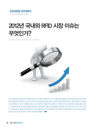 58
2012년 60년만에 찾아온다던 흑룡의 해가 어느덧 끝자락을 향하고 있다. 유럽발 경기침체로 시작된 글로벌 경기침체가 올해
들어 두들어졌던 해이기도 하다. 역시 장기간 경기침체는 국내외 RFID 시장에 적잖은 영향을 주었다. 관련기업들의 구조조정
이 본격화되고, 사라지는 업체들도 생기는 등 부정적인 영향을 주기도 했으며, 이에따라 시장 규모에 대한 전망도 밝지 않았
다. 그럼에도 불구하고 새로운 제품은 끊임없이 개발돼 출시되면서 시장 활성화의 긍정적인 신호로 여겨지고 있다. NFC 기술
이 주목받으면서 새로운 시장이 형성되고, RFID 활성화의 다양한 변화들이 감지되면서 위안을 삼을 수 있는 해가 된 것 같다.
본지는 2012년 국내외 RFID 시장의 이슈를 정리해봤다.
COVER STORY
2012년 국내외 RFID 시장 핫이슈
2012년 국내외 RFID 시장 이슈는
무엇인가?
경기침체 속에서도 내년 시장 기대 요소들 많아
 