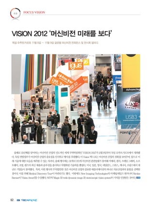 62
올해로 25년째를 맞이하는 머신비전 산업의 선도적인 세계 무역박람회인 ‘VISION 2012’가 11월 6일부터 독일 슈투트가르트에서 개최됐
다.독일연방정부가머신비전산업의중요성을인식하고행사를후원했다.이Vision엑스포는머신비전산업의진화를보여주며,앞으로미
래기술에대한모습을예측할수있는자리다.올해행사에는32개국372개머신비전관련업체가참여해카메라,센서,프레임그래버,소프
트웨어,조명,렌즈의최신제품과솔루션을출시하고차별화된기술력을뽐냈다.미국,일본,영국,네덜란드,스위스,캐나다,프랑스에서대
규모기업들이참여했다. 특히,이번행사의주목할만한것은머신비전산업의중요한애플리케이션의하나로의료산업과의융합을선택한
점이다.이를위해MedicalDiscoveryTour이마련되기도했다. 이밖에도NewImagingTechnologies의마케팅/세일즈엔지니어Nicolas
Baroan이‘VisionAward’를수상했다.NIT의‘Magic3Dwidedynamicrange3Dstereoscopicvisionsystem’이가치를인정받은것이다.
독일 슈투트카르트 11월 6일 ~ 11월 9일 글로벌 머신비전 컨퍼런스 및 전시회 열리다.
VISION 2012 ‘머신비전 미래를 보다’
FOCUS VISION초점
 