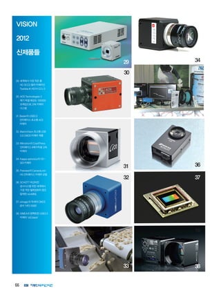 66
VISION
2012
신제품들
29.세계에서가장작은풀
HD3CCD컬러카메라인
ToshibaIKHD1HCCU2
30.AOSTechnologies3
메가픽셀해상도100000
프레임으로고속카메라
시스템
31.Basler의USB3.0
인터페이스초소형ACE
카메라
32.MatrixVision초소형USB
3.0CMOS카메라제품
33.Mikrotron의CoaXPress
인터페이스4메가픽셀고속
카메라
34.Kappaoptronics의HD-
SDI카메라
35.Premiere의CameraLink-
HS인터페이스카메라모델
36.SCHOTT머신비전
검사시스템위한세계에서
가장작은텔레센트릭렌즈
탑재한miniMML
37.viimagic의차세대CMOS
센서‘HFD0085’
38.XIMEA의컴펙트한USB3.0
카메라‘xiQblack’
29 34
31
33
32
35
30
36
37
38
17
18
 