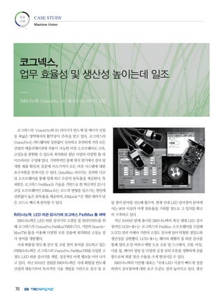 70
코그넥스의 VisionPro와 ID 리더기가 반도체 및 에너지 산업
등 폭넓은 영역에서의 활약상이 주목을 받고 있다. 코그넥스의
VisionPro는 하드웨어와 상관없이 신속하고 유연하게 거의 모든
산업의 애플리케이션에 적용이 가능한 비전 소프트웨어로 고속,
고성능을 발휘할 수 있도록 최적화된 첨단 사양의 다양한 툴 라
이브러리로 구성돼 있다. 기하학적인 물체 위치 찾기에서 검사 및
개별 제품 확인과 검증에 이르기까지 모든 비전 시스템에 대한
요구사항을 만족시킬 수 있다. DataMan 리더기는 강력한 디코
딩 소프트웨어를 통해 업계 최고 수준의 판독률을 제공한다. 특
허받은 코그넥스 PatMaxⓇ 기술을 기반으로 한 혁신적인 2D 디
코딩 소프트웨어인 IDMaxⓇ는 코드의 변형을 일으키는 원인에
상관없이 높은 판독률을 제공하며, IDQuick™은 명암 대비가 낮
은 코드도 빠르게 판독할 수 있다.
IMS나노텍, LED 외관 검사기에 코그넥스 PatMax 툴 채택
IMS나노텍은 LED 외관 검사기의 고정밀 칩 얼라인먼트를 위
해 코그넥스의 VisionPro PatMaxTM와 CVL 기반의 Search-
MaxTM 툴을 이용해 다양한 오류 검출에 최적화된 고성능 검
사 장비를 개발했다.
국내 화합물 반도체 검사 및 조립 장비 분야를 선도하고 있는
㈜IMS나노텍은 코그넥스의 VisionPro PatMaxTM를 도입한 고
정도 LED 외관 검사기를 개발, 성공적인 마켓 행보를 이어 나가
고 있다. 지난 2002년 설립된 IMS나노텍은 국내 화합물 반도체
산업의 태동기부터 독자적인 기술 개발을 기반으로 검사 및 조
립 장비 분야를 선도해 왔으며, 현재 국내 LED 검사장비 분야에
서는 90% 이상의 마켓 점유율을 기록할 정도로 그 입지를 확고
히 구축하고 있다.
지난 2009년 말에 출시된 IMS나노텍의 최신 세대 LED 검사
장비인 LVIS-Ⅲ+는 코그넥스의 PatMax 소프트웨어를 도입해
3 CCD 컬러 카메라 기반의 고정도 검사에 있어 탁월한 정밀도와
생산성을 실현했다. LVIS-Ⅲ+는 웨이퍼 레벨의 칩 외관 검사를
통해 칩의 손상 여부나 메탈 도포 오류 및 스크래치, 오염, 마킹,
더블 칩, 레이어 필링 등 다양한 공정 상의 오류를 정확하게 검출
함으로써 최종 양산 수율을 크게 향상시킬 수 있다.
IMS나노텍의 이민형 대표는 “국내 LED 시장이 빠르게 성장
하면서 검사장비에 대한 요구 수준도 점차 높아지고 있다. 생산
코그넥스,
업무 효율성 및 생산성 높이는데 일조
IMS나노텍-VisionPro, SK 에너지-ID 리더기 도입
성공
사례
CASE STUDY
Machine Vision
 