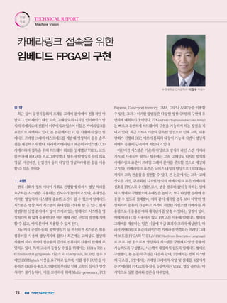 74
기술
자료
Machine Vision
TECHNICAL REPORT
요 약
최근 들어 공장자동화의 프레임 그래버 분야에서 전통적인 아
날로그 인터페이스 대신 고속, 고해상도의 디지털 인터페이스 방
식의 카메라로의 전환이 이루어지고 있으며 이들은 카메라링크를
표준으로 채택하고 있다. 본 논문에서는 PC를 사용하지 않는 임
베디드 프레임 그래버 테스트베드를 개발해 영상처리 응용 솔루
션을 제공하고자 한다. 따라서 카메라링크 표준의 라인스캔 CCD
카메라와의 접속을 위해 하드웨어 회로를 설계했고 VHDL 코드
를 이용해 FPGA를 프로그래밍했다. 향후 광학영상기 등의 의료
영상, 머신비젼, 산업전자 등의 다양한 영상처리에 본 칩을 이용
할 수 있을 것이다.
Ⅰ. 서론
현대 사회가 정보 미디어 사회로 진행함에 따라서 영상 처리를
요구하는 시스템을 사용하는 빈도수가 높아지고 있다. 휴대성은
이러한 영상처리 시스템의 중요한 조건이 될 수 있으며 임베디드
시스템은 영상 처리 시스템의 휴대성을 극대화 할 수 있다. 현재
광범위한 산업 분야에서 많이 쓰이고 있는 임베디드 시스템을 영
상처리에 폭 넓게 응용한다면 여러 매체 관련 산업의 발전에 기여
할 수 있고, 여러 분야에 적용할 수 있게 된다.
지금까지 공장자동화, 광학영상기 등 머신비전 시스템은 범용
컴퓨터를 사용해 영상처리해 왔으나 최근에는 고해상도 영상의
사용에 따라 데이터 전송률의 증가로 컴퓨터의 사용이 한계에 부
딪히고 있다. 특히 고속의 동영상 수집을 위해서는 1024 x 768 x
60frame 8bit grayscale 기준으로 45Mbyte/s, RGB인 경우 3
배인 135Mbyte/s 이상을 요구하고 있으며, 이럴 경우 PC만을 이
용하면 OS와 응용소프트웨어의 부하로 인해 고속의 실시간 영상
처리가 불가능하다. 이를 보완하기 위해 Multi-processor, PCI
Express, Dual-port memory, DMA, DSP나 ASIC등을 이용할
수 있다. 그러나 이러한 방법들은 다양한 영상시스템의 구현에 유
연하게 대처하기가 어렵다. FPGA(Field Programmable Gate Array)
는 빠르고 유연하게 하드웨어의 구현을 가능하게 하는 장점을 지
니고 있다. 최근 FPGA 기술의 급속한 발전으로 인해 고속, 대용
량화가 진행돼 DSP, 메모리 블록의 내장이 가능해 지면서 영상처
리에의 응용이 급속하게 확산되고 있다.
머신비전 시스템은 기존의 아날로그 방식의 라인 스캔 카메라
가 널리 사용되어 왔으나 향후에는 고속, 고해상도 디지털 방식의
카메라링크 표준이 프레임 그래버 분야를 주도할 것으로 예상되
고 있다. 카메라링크 표준은 노이즈 내성의 향상으로 1.923Gbps
까지의 고속 전송률을 실현할 수 있다. 본 논문에서는 고속-고해
상도를 가진, 규격화된 디지털 방식의 카메라링크 표준 카메라의
신호를 FPGA로 수신함으로서, 범용 컴퓨터 없이 동작하는 임베
디드 형대로 구현했으며 휴대성을 높이고, 보다 다양한 분야에 응
용할 수 있도록 설계했다. 이와 같이 제작할 경우 보다 다양한 영
상처리의 응용이 가능하고 가격이 저렴한 라인스캔 카메라를 사
용함으로서 응용분야와 제작단가를 낮출 수 있다는 장점이 있다.
이에 따라 PC를 사용하지 않고 FPGA를 이용해 임베디드 형태의
그래버를 개발하는 일은 시장에 파급 효과가 크리라 예상된다. 따
라서카메라링크표준의라인스캔카메라를연결하는프레임그래
버 보드를 FPGA와 VHDL(VHSIC Hardware Description Language)
로 프로그램 함으로써 영상처리 시스템을 구현해 다양한 응용이
가능하도록 구성했고, 시스템에 내장하시 쉽도록 임베디드 형태로
구현했다. 본 논문의 구성은 다음과 같다. 2장에서는 전체 시스템
의 구조를 , 3장에서는 프레임 그래버의 사양 및 설계를, 4장에서
는 카메라와 FPGA의 동작을, 5장에서는 VDAC 영상 출력을, 마
지막으로 실험 결과와 결론을 다루었다.
카메라링크 접속을 위한
임베디드 FPGA의 구현
수원대학교 전자공학과 이창수 부교수
 