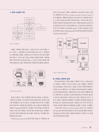 752012. Dec
Ⅱ. 전체 시스템의 구조
그림1설계진행순서
프레임 그래버의 설계 과정은 그림1과 같이 크게 4단계로 나
눌 수 있다. 1. 카메라링크의 규격에 대한 자료조사, 2. 카메라링
크 규격에 맞춘 프레임 그래버의 보드의 제작 및 라인스캔 카메라
와의 연동, 3. FPGA 및 VHDL 언어를 이용해 프레임 그래버를
통한 신호의 획득 및 영상의 표현, 4. VHDL 언어를 이용해 카메
라에 내장된 RS-232C 제어를 통한 카메라의 동작환경 설정이다.
그림2전체시스템의구조
전체 시스템의 구조와 간략화한 데이터의 흐름을 그림2와 
그림3에 표시했다. 라인스캔의 동작을 위해 라인스캔 테스트베
드를 제작했으며, 테스트 베드는 피사체를 회전시켜 주는 역할과
로터리 엔코더가 포함돼 있어 회전하는 테스트베드의 회전위치를
1회전당 Z phase를 발생시켜 피사체의 시작 위치를 송신하게 되
어있다. 라인스캔 카메라는 외부동기화 되어있지 않은 상태에서
연속동작 하게 설정돼 있어 테스트베드 위에 있는 피사체를 연속
촬영하게 되어 있다.
CCD(Charge Coupled Device)에 축적된 신호들은 카메라링크 표
준의 LVDS 신호로 프레임 그래버측으로 송신되며, 신호는 프레
임 그래버에서 LVTTL(Low Voltage Transistor Transistor Logic) 신
호로 변환된다. 변환된 영상신호는 FPGA측으로 전송되며 FPGA
는 수신한 신호를 SRAM에 저장하게 된다. 이와 동시에 라인스
캔 테스트베드와 동기를 맞추며, 앞서 저장된 SRAM으로부터 영
상신호를 읽어 들여 VDAC를 통해 VGA 모니터에 표시하게 된다.
라인 CCD 카메라는 1024개의 pixel로 구성된 카메라링크 표준
을 만족하며 8bits-2tab grayscale의 데이터를 출력하며 30MHz
의 pixel rate를 갖는다.
그림3간략화한데이터흐름
III. 프레임 그래버의 설계
FPGA에 접속하기 위한 프레임 그래버의 구조는 그림4와 같
다. 카메라는 크래비스 사의 LV-B201-CL을 사용했고, 카메라로
부터 MDR26을 거쳐 들어오는 신호를 수신하기 위해 카메라링크
규격의 28-bit 채널링크 수신 칩셋인 DS90CR288A를 사용했다.
CCD에 저장된 광신호는 카메라로부터 LVDS 신호로 변환돼 프레
임 그래버측으로 송신된다. 송신된 영상신호는 FPGA에서 접근할
수 있도록 DS90CR019, DS90LV048 칩을 이용하여 LVTTL 신
호로 프레임 그래버에서 변환된다. 카메라의 동작환경 설정을 위
해 TX와 RX 신호에 MAX232를 사용함으로서 PC의 하이퍼 터
미널을 사용해 카메라의 동작환경을 설정할 수 있도록 구성했다.
그림4에서 FPGA는 Altera Cyclone II이고 D/A 컨버터는
24-bits RGB 데이터와 65MHz의 비디오 클럭을 통해 구동된다.
128x16bits의 듀얼 버퍼를 이용해 카메라링크 데이터 수신 중에
모니터에 출력하도록 했다.
 
