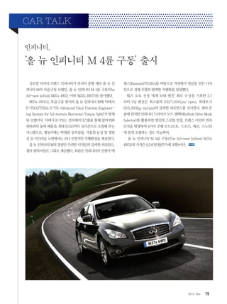 792012. Dec
인피니티,
‘올 뉴 인피니티 M 4륜 구동’ 출시
CAR TALK
글로벌 럭셔리 브랜드 인피니티가 럭셔리 중형 세단 올 뉴 인
피니티 M의 사륜구동 모델인, 올 뉴 인피니티 M 4륜 구동(The
All-new Infiniti M37x 4WD, 이하 ‘M37x 4WD’)을 출시했다.
M37x 4WD는 후륜구동 방식의 올 뉴 인피니티 M에 ‘아테사
E-TS(ATTESA E-TS: Advanced Total Traction Engineer-
ing System for All-terrain Electronic Torque Split)’가 탑재
된 모델이다. 아테사 E-TS는 전자제어시스템을 통해 앞바퀴와
뒷바퀴의 동력 배분을 최대 50:50까지 실시간으로 조절해 주는
시스템으로, 평상시에는 탁월한 승차감을, 겨울철 눈길 및 빙판
길 등 미끄러운 노면에서는 보다 안정적인 주행환경을 제공한다.
올 뉴 인피니티 M의 장점인 수려한 디자인과 강력한 퍼포먼스,
첨단 편의사양은 그대로 계승했다. 외관은 인피니티의 컨셉카 ‘에
센스(Essence)’의 DNA를 바탕으로 자연에서 영감을 얻은 디자
인으로 경쟁 모델과 완벽한 차별화를 달성했다.
워즈 오토 선정 ‘세계 10대 엔진’ 최다 수상을 기록한 3.7
리터 VQ 엔진은 최고출력 333/7,000(ps/ rpm), 최대토크
37/5,200(kg·m/rpm)의 강력한 퍼포먼스를 선사한다. 센터 콘
솔에위치한인피니티드라이브모드셀렉터(InfinitiDriveMode
Selector)를 활용하면 엔진의 스로틀 반응, 트랜스 미션의 변속
로직을 변경하여 4가지 주행 모드(오토, 스포츠, 에코, 스노우)
에 맞게 조절하는 것도 가능하다.
올 뉴 인피니티 M 4륜 구동(The All-new Infiniti M37x
4WD)의 가격은 6,540만원(부가세 포함)이다.
 