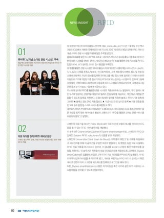 80
1
코그넥스, 최신 판독기술 탑재
‘DataMan 300’ 출시
획기적인 ‘Hotbars™’ 기술, ‘‘1DMax+™’
알고리즘 적용
2
인터멕, 초고속 고감도 바코드 스캐
너 ‘SG20’ 제품군 출시
의료용 SG20 모델에 세균 살균 기능 적용
NEWS INSIGHT RFID
01
유비유,‘신개념 스마트 관람 시스템’ 구축
8일 벡스코에서 열린 지스타의 네오위즈게임즈관 RFID 기
반 첨단 시스템 적용
02
의료아이템관리RFID캐비넷등장
스페인 헬스케어 업체, 의료 자산과 보철의 재고 관리 위해
RFID 적용
RFID전문기업 (주)유비유홀딩스(박찬목 대표, www.ubiu.kr)가 지난 11월 8일 부산 벡스
코(BEXCO)에서 개최된 국제게임전시회 ‘지스타 2012’ ‘네오위즈게임즈관’에 RFID 기반 신
개념스마트관람시스템을적용해많은주목을받았다.
올해로8회째를맞은지스타역대최초로,네오위즈게임즈가유비유홀딩스를통해RFID기
반의첨단시스템을선보인것이다.네오위즈게임즈는RFID를활용한관람시스템을적극도
입함으로써,보다편리한스마트전시환경을구축했다.
RFID를활용한관람시스템은유비유홀딩스의RFID기반소셜마케팅서비스인’U-Like’다.
‘U-Like’는 신제품 론칭쇼/발표회, 전시회/박람회, 고객 체험 행사/이벤트 장소 및 관광 장
소에서 관람객이 자신의 정보를 입력한 전자태그를 해당 장소 내에 설치된 기기에 터치하면
자동으로기기에저장된각종정보가자신의SNS로포스팅되는시스템이다.전자태그등록
과정에서,기업의페이스북팬으로자동등록되는시스템을지원하고있으며,고객과포스팅
관련통계분석자료도기업에게제공하고있다.
지스타에 설치된 RFID를 활용한 관람 시스템도 작동 프로세스는 동일하다. 우선 블레스 메
인부스에입장하는관람객을대상으로‘블레스인증팔찌’를제공하고,개인SNS계정을연
동할 수 있도록 등록을 지원한다. IC칩이 탑재된 팔찌를 지정된 블레스 전자기기에 접촉(태
그)하면▲블레스정보SNS자동업로드▲기념사진SNS실시간등록▲자동인증을통
한무료음료증정등스마트서비스를체험할수있다.
네오위즈게임즈 전경훈 IMC사업실장은 “소셜네트워크서비스(SNS) 등을 통해 관람객은 물
론 현장을 찾지 못한 게이머들과 활발히 소통하고자 RFID를 활용한 신개념 관람 서비스를
마련하게됐다.”고말했다.
스페인의 의료기술 회사인 Palex Medical이 의료 자산과 보철의 재고를 관리하는데 도
움을 줄 수 있는 RFID 기반 솔루션을 개발했다.
이 솔루션은 Dyane smartCabinet과 Dyane smartKanban으로, 스페인의 RFID SI
업체인 Saident RFID soluciones의 도움을 받아 개발됐다.
스페인의 Universitari Sant Joan de Reus는 의약품의 재입고 및 구매를 자동화하
고 재고관리를 위해 이 솔루션을 도입한 최초의 병원이다. 이 병원은 다른 의료 시설에도
RFID 기술 적용을 테스트하고 있으며, 이 결과를 토대로 시스템의 확산 적용여부를 결
정할 계획이다. 이 솔루션은 직원들의 의료 아이템 관리에 적합하도록 고안됐다. Dyane
smartCabinet은임플란트와같은고부가가치의료아이템을추적하도록설계됐다.RFID
리더가 내장돼 아이템을 추적하도록 했고, 캐비넷 사용자는 RFID 카드나 생체인식 혹은
캐비넷 정면의 터치 스크린에 패스워드를 입력하고 로그인을 해야 한다.
또한, Dyane smartKanban 시스템은 저가의 장갑 혹은 거즈와 같은 자주 사용되는 소
모품목들을 관리할 수 있도록 만들어졌다.
 