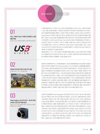 832012. Dec
1
코그넥스, 최신 판독기술 탑재
‘DataMan 300’ 출시
획기적인 ‘Hotbars™’ 기술, ‘‘1DMax+™’
알고리즘 적용
2
인터멕, 초고속 고감도 바코드 스캐
너 ‘SG20’ 제품군 출시
의료용 SG20 모델에 세균 살균 기능 적용
01
AIA, USB3 Vision 카메라 인터페이스 표준
올해 확정
USB3 Vision 카메라 인터페이스 표준 최종 초안 발표
02
전세계 머신비전 표준 단체 FSF 설립
G3와 EMVA, AIA, JIIA 등이 참여
03
AlradImaging,e2v의ELiiXA+8k/4k픽셀
CMOS라인스캔카메라출시
인쇄, FPD, PCB, 태양전지 검사, 우편 및 소포 분류,
고해상도 문서 스캔적용
미국영상협회(AIA)가 USB3 Vision 표준 조정위원회에서 USB3 Vision 카메라 인터페이
스 표준 최종 초안을 발표했다. 위원회는 올 연말까지 표준 출시 이전에 필요한 모든 최종 수
정과 검토를 통해 확정할 계획이다. 새로운 카메라 인터페이스 표준은 USB3.0 인터페이스
(SuperSpeed USB)에 기반을 하고 있으며, 글로벌 비전과 이미징 시장을 위해 특별히 개발
됐다. USB3 Vision은 동일 케이블을 통해 전원과 데이터 모두 초당 3500MB의 빠른 대역폭
으로 제공한다. USB3 Vision은 GigE Vision과 같이 프래임 그래버를 필요로 하지 않는다.
이 표준은 디바이스 디스커버리, 다비이스 컨트롤, 이벤트 처리, 데이터 스티리밍 등 네가지
기본 운영을 다룬다. 디바이스는 선택적으로 USB2.0 장치 기능을 지원할 수 있다. USB3
Vision은 모든 PC의 표준이 될 USB 3.0 포트를 이용한다. 이 표준은 마이크로 USB3.0 커
넥터에 나사 잠금장치의 기술을 정의한다.
케이블 길이는 3~5m, 10m,의 패시브 케이블로 충분한 결과가 나오는지 혹은 액티브 케이블
으르 사용해야 하는지 여전히 테스트하고 있다. 이 표준은 사용자에게 다른 제조업체의 부품
을 사용함에 있어 플러그앤플에이 기능을 제공할 것이다.
유럽머신비전협회(EMVA), 미국영상협회(AIA), 일본산업영상협회(JIIA) 등 글로벌 시장을 대
표하는머신비전단체들이FSF(FutureStandarsForum)이라불리는공동협회를설립했다.
FSF의 목표는 업계 표준 발전에 적극적인 전략적 지침을 제공하고, 머신비전 산업와 인근 산
업분야 간에 충돌하는 표준 창출을 최소화하는 것이다. 또한, 새로운 기술들이 제공하는 기회
를 조사하고 미래 과제를 파악하고, 기존 표준의 발전과 새로운 표준을 위한 권고사항을 제공
하는 업무를 담당하게 된다. 아울러, FSF는 반복 업무를 방지하고 표준간의 중복을 최소화하
기 위해 기존 표준의 조화와 재 사용을 촉진할 계획이다. FSF는 아홉개의 멤버로 구성된 운영
위원회를 갖추고, 차례차례 기술관리를 수행할 수 있는 워킹그룹들을 만들어 활성화시켜 나
갈 예정이다. 첫번째 워킹그룹은 하나 혹은 다수의 협회에 의해 이미 발의됐거나 현재 개발 중
인 인터페이스 표준의 로드맵을 자세하게 검토할 예정이다. 두번째 워킹그룹은 조명 표준에 초
점을 맞출 계획이다. 이밖에도 더많은 워킹 그룹이 이미 토의를 진행하고 있다.
머신비전 공급업체인 Alrad Imaging이 최근 출시한 e2v의 ELiiXA+ 8k/4k 픽셀 CMOS
라인스캔 카메라는 높은 속도와 감도를 모두 제공한다. e2v의 최근 개발된 멀티라인 CMOS
기술 때문에 카메라는 초당 10만 라인을 제공하며, 매우 낮은 노이즈 수준과 고응답(high
response)을 결합한다. 이것은 높은 짧은 통한 시간이 필요하거나 조명이 제한됐을 때 노이
즈 비율에 대한 높은 신호를 신호를 제공한다. 5μm 픽셀 크기가 표준 F-마운트 렌즈와 센서
방향, 스캐닝에서 최적의 공간 해상도를 보장하는 4개의 액티브 라인에 배열돼 있다. 수집 및
수평 바이닝 기능은 카메라는 사용자 설정에 따라 8,192픽셀, 5x5μm 픽셀 피치, 4가지 액티
브 CMOS 라인 모드 혹은 4,096픽셀과 10x10μm 픽셀 피치, 두가지 CMOS 라인 모드에
서 동작하도록 한다. e2v 멀티라인 CMOS 센서 기술은 TDI CCD 라인 스캔 카메라에 대한
저렴한 대안이다. 이 제품은 인쇄, 평면 패널 디스플레이, PCB, 태양전지 검사, 우편 및 소포
분류, 고해상도 문서 스캔 등 애플리케이션이 타겟이다.
NEWS INSIGHT VISION
 