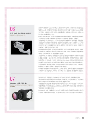 852012. Dec
1
코그넥스, 최신 판독기술 탑재
‘DataMan 300’ 출시
획기적인 ‘Hotbars™’ 기술, ‘‘1DMax+™’
알고리즘 적용
2
인터멕, 초고속 고감도 바코드 스캐
너 ‘SG20’ 제품군 출시
의료용 SG20 모델에 세균 살균 기능 적용
06
FLIR, 소비재 감시 시장으로 사업 확장
5,900만 캐나다 달러에 Lorex 인수
07
Lumenera, 신제품 카메라 출시
CMOSIS CMV4000과 CMV2000 메가픽셀 이미지
센서를 활용
플리어 시스템(FLIR Systems)이 최근 5,900만 캐나다 달러에 소비재 비디오 감시장비 공급
업체인 Lorex를 인수했다고 발표했다. 캐나다 온타리오에 기반을 두고 있는 Lorex는 조명을
갖춘 적외선 카메라와 가시적인 범위의 카메라를 포함한 제품과 홈 시큐리티에서 사용되는 비
디오 감시 장비를 제공하고 있다.
반면,FLIR은 첨단군사, 감시 및상업용애플리케이션에서사용하는 카메라판매에초점을두
고 있어 Lorex 인수를 통해 소비재 감시 시장으로 사업영역을 확대할 수 있게 됐다.
회사 관계자는 “FLIR의 기술을 Lorex의 제품 라인에 탑재해 저가의 열 이미징을 위한 상업용
시장을 공략하기 위한 장기적인 전략을 세울 것”이라고 말했다. 그렇게 되면 현재 Lorex가 연
간 50만대 이상의 카메라를 판매하고 있지만, 향후 몇년 안에 100만대 이상으로 판매량이 대
폭 늘어날 수 있을 것으로 내다보고 있다.
이와함게 플리어 시스템은 최근 생산라인에 적합한 A35 열화상카메라를 출시했다. 이 제품
은 네트워크에 쉽게 설치할 수 있도록 GenlCam과 GigE Vision 프로토콜과 완벽하게 호환
된다. 통신 및 전력이 하나의 케이블을 통해 공급된다.
회사 관계자는 “이 카메라는 정확한 온도측정 보다는 열화상 대비(대조)에 의해 좌우할 수 있
는 품질 관리를 할 수 있는 개방 루프, 고속 애플리케이션을 위한 완벽한 선택이다.”고 말했다.
이미지 주파수는 60Hz로, 카메라는 고대비(High Constrast) 비방사성 데이터 8비트 스트
리밍 혹은 광범위한 실시간 비전 애플리케이션을 위한 14비트 이미지 스트리밍을 제공한다.
336 x 356픽셀 해상도와 50mK 감도 덕분에 비냉각 방식 Flir A35는 -40°C ~ +550°C
에서 작은 온도 변화 및 상세하고 깨끗한 이미지를 캡처한다.
이 제품은 제조업체가 수익성을 향상시키고, 낭비를 줄이고, 쉽게 제품 품질과 생산량을 늘리
고확인하기쉽도록설계뙜다.카메라는19mm혹은9mm공정초점렌즈를선택해공급된다.
글로벌 머신비전 공급업체인 Lumenera가 최근 새로운 머신비전 카메라를 런칭했다.
새로운 제품들은 적외선(NIR)이 향상된 센서를 포함해 CMOSIS CMV4000(Lt 425모델)과
CMV2000(Lt225 모델) 메가픽셀 이미지 센서를 활용하고 있다.
신제품들은CMOS글로벌셔터센서는낮은소음과높은감도,blur-free성능그리고5.5μm
픽셀의 특징을 가지고 있다. 2Mpixel과 4Mpixel, 컬러와 흑백 카메라는 초당 최대 180프레
임의 속도로 이미지를 캡처한다.
Lumenera는 USB 기술을 활용한 머신비전 업체 중 하나다. USB3.0 인터페이스는 추가적
인 프레임 그래버가 필요하지 않고, PC와 카메라간에 간단한 통합만으로 작업이 가능하다.
 