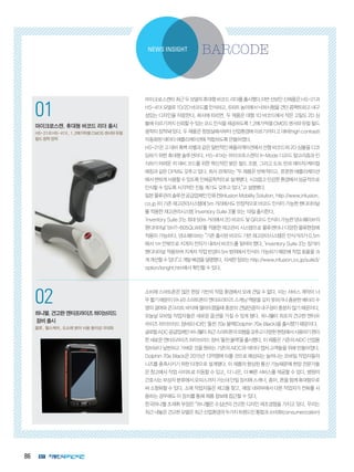 86
1
코그넥스, 최신 판독기술 탑재
‘DataMan 300’ 출시
획기적인 ‘Hotbars™’ 기술, ‘‘1DMax+™’
알고리즘 적용
2
인터멕, 초고속 고감도 바코드 스캐
너 ‘SG20’ 제품군 출시
의료용 SG20 모델에 세균 살균 기능 적용
NEWS INSIGHT
01
마이크로스캔, 휴대형 바코드 리더 출시
HS-21과 HS-41X, 1.2메가픽셀 CMOS 센서와 듀얼
필드 광학 장착
02
하니웰,견고한엔터프라이즈하이브리드
장비출시
물류, 헬스케어, 도소매 분야 사용 용이성 극대화
마이크로스캔이최근두모델의휴대형바코드리더를출시했다.이번선보인신제품은HS-21과
HS-41X모델로1D/2D바코드를인식하고,6피트높이에서낙하시험을견딘콤팩트하고내구
성있는 디자인을 자랑한다. 회사에 따르면, 두 제품은 대형 1D 바코드에서 작은 고밀도 2D 심
볼에이르기까지신뢰할수있는코드인식을제공하도록1.2메가픽셀CMOS센서와듀얼필드
광학이장착돼있다.두제품은청정실에서부터산업환경에이르기까지고대비(highcontrast)
자동화된 데이타 애플리케이션에 적합하도록 만들어졌다.
HS-21은고대비흑백라벨과같은일반적인애플리케이션에서선형바코드와2D심볼을디코
딩하기 위한 휴대형 솔루션이다. HS-41X는 마이크로스캔의 X-Mode 디코드 알고리즘과 인
식하기 어려운 저 대비 코드를 위한 혁신적인 밝은 필드 조명, 그리고 도트 핀과 레이저/케미컬
에칭과 같은 DPM도 갖추고 있다. 회사 관계자는 “두 제품은 반복적이고, 튼튼한 애플리케이션
에서편하게사용할수있도록인체공학적으로설계됐다.시끄럽고민감한환경에서성공적으로
인식할 수 있도록 시각적인 진동 계기도 갖추고 있다.”고 설명했다.
일본물류관리솔루션공급업체인인퓨전(InfusionMobilitySolution,http://www.infusion.
co.jp)이기존재고관리시스템에5m거리에서도안정적으로바코드인식이가능한핸디터미널
를 적용한 재고관리시스템 ‘inventory Suite 3’를 오는 19일 출시한다.
‘inventorySuite3’는최대50m거리에서2D바코드및QR코드인식이가능한덴소웨이브의
핸디터미널 ‘BHT-605QLWB’를 적용한 재고관리 시스템으로 물류센터나 다양한 물류현장에
적용이 가능하다. 덴소웨이브는 “기존 출시된 바코드 기반 재고관리시스템은 인식거리가 0.5m
에서 1m 안팎으로 지게차 전자가 내려서 바코드를 읽어야 했다. ‘inventory Suite 3’는 장거리
핸디터미널 적용하여 지게차 작업 반경이 5m 범위에서 인식이 가능하기 때문에 작업 효율을 크
게개선할수있다”고개발배경을설명했다.자세한정보는http://www.infusion.co.jp/suite3/
option/longht.htm에서 확인할 수 있다.
소비재 스마트폰은 많은 현장 기반의 작업 환경에서 오래 견딜 수 없다. 이는 서비스 계약이 너
무짧기때문이아니라스마트폰이엔터프라이즈스캐닝역량을갖지못하거나충분한배터리수
명의 결여와 콘크리트 바닥에 떨어뜨렸을때 충분히 견딜만큼의 내구성이 충분치 않기 때문이다.
오늘날 모바일 작업자들은 새로운 옵션을 가질 수 있게 됐다. 하니웰이 최초의 견고한 엔터프
라이즈 하이브리드 장비(EHD)인 ‘돌핀 70e 블랙(Dolphin 70e Black)을 출시했기 때문이다.
글로벌ADC공급업체인하니웰이최근스마트폰의외형을갖추고다양한현장에서사용하기편리
한새로운엔터프라이즈하이브리드장비‘돌핀블랙’을출시했다.이제품은기존의AIDC산업용
장비보다 날씬하고 가벼운 것을 원하는 기존의 AIDC와 데이타 캡처 고객들을 위해 만들어졌다.
Dolphin 70e Black은 2015년 13억명에 이를 것으로 예상되는 늘어나는 모바일 작업자들의
니즈를 충족시키기 위한 타겟으로 설계됐다. 이 제품의 향상된 통신 기능때문에 현장 전문가들
은 창고에서 작업 사이트로 이동할 수 있고, 더 나은, 더 빠른 서비스를 제공할 수 있다. 병원의
간호사는부상자분류에서오피스까지가는데단일장치에스캐너,종이,폰을함께휴대함으로
써 소형화할 수 있다. 소매 작업자들은 재고를 찾고, 매장 내외부에서 다른 작업자가 전화를 사
용하는 경우에도 이 장치를 통해 제품 정보에 접근할 수 있다.
한국하니웰 조재휘 부장은 “하니웰은 수십년의 견고한 디자인 제조경험을 가지고 있다. 우리는
최근내놓은견고한모델은최근산업환경의두가지트렌드인통합과소비화(consumerization)
 