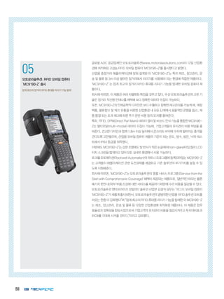 88
1
코그넥스, 최신 판독기술 탑재
‘DataMan 300’ 출시
획기적인 ‘Hotbars™’ 기술, ‘‘1DMax+™’
알고리즘 적용
2
인터멕, 초고속 고감도 바코드 스캐
너 ‘SG20’ 제품군 출시
의료용 SG20 모델에 세균 살균 기능 적용
05
모토로라솔루션,RFID모바일컴퓨터
‘MC9190-Z’출시
업계 최고의 장거리 RFID 휴대용 리더기 기능 탑재
글로벌 ADC 공급업체인 모토로라솔루션(www.motorolasolutions.com)이 12일 산업환
경에 최적화된 고성능 RFID 모바일 컴퓨터 ‘MC9190-Z’를 출시했다고 밝혔다.
산업용 중장거리 애플리케이션에 맞춰 설계된 이 ‘MC9190-Z’는 특히 제조, 창고관리, 운
송 및 물류 등 3m 이상 떨어진 장거리에서 리더기를 사용해야 되는 환경에 적합한 제품이다.
‘MC9190-Z’ 는 업계 최고의 장거리 RFID 휴대용 리더기 기능을 탑재한 모바일 컴퓨터 제
품이다.
회사에 따르면, 이 제품은 여러 차별화된 특징을 갖추고 있다. 우선 모토로라솔루션의 고유 기
술인 장거리 직선형 안테나를 채택해 보다 정확한 데이터 수집이 가능하다.
또한, MC9190-Z의 인체공학적 디자인은 보다 수월하고 정확한 재고관리를 가능케 해, 매장
백룸, 물류창고 및 재고 유통을 비롯한 산업환경 내 모든 단계에서 효율적인 운영을 돕고, 제
품 품절 또는 초과 재고에 따른 추가 운반 비용 등의 오차를 줄여준다.
특히,RFID,DPM(DirectPartMark)데이터캡처및바코드인식기능을통합한MC9190-
Z는 멀티모달(multi-modal) 데이터 수집이 가능해, 기업고객들의 유지관리 비용 부담을 줄
여준다. 견고한 디자인과 함께 1.8m 이상 높이에서 콘크리트 바닥에 수차례 떨어지는 충격을
견디도록 고안됐으며, 산업용 모바일 컴퓨터 제품의 기준이 되는 온도, 방수, 방진, 낙하 테스
트에서 IP64 등급을 취득했다.
이밖에도MC9190-Z’는강한조명에도빛반사가적은논글레어(non-glare)타입컬러LCD
터치 스크린을 탑재하고 있어 모든 실내외 환경에서 사용 가능하다.
로크웰오토메이션(RockwellAutomation)의파트너프로그램에등록되어있는MC9190-Z
는 고객들이 애플리케이션 관련 도전과제를 해결하고 기존 솔루션의 부가가치를 높일 수 있
도록 지원해준다.
회사에따르면,‘MC9190-Z’는모토로라솔루션의‘종합서비스프로그램(Servicefromthe
Start with Comprehensive Coverage)’ 혜택이 제공되는 제품으로, 일반적인 마모는 물론
예기치 못한 내/외부 부품 손상에 대한 서비스를 제공하기 때문에 수리 비용을 절감할 수 있다.
모토로라솔루션 엔터프라이즈 모빌리티 솔루션 사업부 김경석 상무는 “러그드 모바일 컴퓨터
‘MC9190-Z’가새롭게출시되면서,모토로라솔루션의광범위한산업용RFID솔루션포트폴
리오는 한층 더 강화됐다”며 “업계 최고의 RFID 휴대용 리더기 기능을 탑재한 이 MC9190-Z
는 제조, 창고관리, 운송 및 물류 등 다양한 산업환경에 최적화된 제품이다. 이 제품은 업무
효율성과 정확성을 향상시킴으로써 기업고객의 유지관리 비용을 절감시켜주고 투자대비효과
(ROI)를 극대화 시켜줄 것이다.”이라고 강조했다.
 
