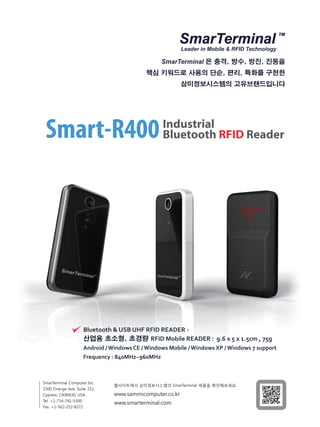 Leader in Mobile & RFID Technology
SmarTerminal 은 충격, 방수, 방진, 진동을
핵심 키워드로 사용의 단순, 편리, 특화를 구현한
삼미정보시스템의 고유브랜드입니다
Bluetooth & USB UHF RFID READER -
산업용 초소형, 초경량 RFID Mobile READER : 9.6 x 5 x 1.5cm , 75g
Android / Windows CE / Windows Mobile / Windows XP / Windows 7 support
Frequency : 840MHz~960MHz
SmarTerminal Computer Inc
5300 Orange Ave, Suite 212,
Cypress, CA90630, USA
Tel. +1-714-761-5300
Fax. +1-562-252-8272
www.sammicomputer.co.kr
www.smarterminal.com
Industrial
Bluetooth RFID ReaderSmart-R400
웹사이트에서 삼미정보시스템의 SmarTerminal 제품을 확인해보세요.
 