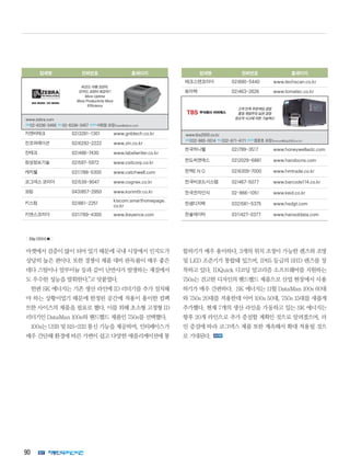 90
업체명 전화번호 홈페이지
지엔비테크 02)3281-1301 www.gnbtech.co.kr
진코퍼레이션 02)6292-2222 www.zin.co.kr
진테크 02)486-7430 www.labelwriter.co.kr
창성정보기술 02)597-5972 www.csitcorp.co.kr
캐치웰 031)788-5300 www.catchwell.com
코그넥스 코리아 02)539-9047 www.cognex.co.kr
코림 043)857-2950 www.korimttr.co.kr
키스컴 02)861-2251
kiscom.smarthomepage.
co.kr
키앤스코리아 031)789-4300 www.ikeyence.com
업체명 전화번호 홈페이지
테크스캔코리아 02)890-5440 www.techscan.co.kr
토마텍 02)463-2626 www.tomatec.co.kr
한국하니웰 02)799-3517 www.honeywellaidc.com
한도씨앤에스 02)2029-6881 www.handocns.com
한맥E N G 02)6309-7000 www.hmtrade.co.kr
한국바코드시스템 02)467-5077 www.barcode114.co.kr
한국전자인식 02-866-1051 www.keid.co.kr
한샘디지텍 032)581-5375 www.hsdgt.com
한솔데이타 031)427-0377 www.hansoldata.com
고객 만족 무한책임 경영
품질 제일주의 실천 경영
창조적 사고에 의한 기술혁신
www.tbs2000.co.kr 
전화032-665-0014 팩스032-671-4171담당자정문호과장(homun@tbs2000.co.kr)
바코드 라벨 프린터,
ID카드 프린터 최강자!!
More Uptime
More Productivity More
Efficiency
www.zebra.com
전화02-6336-3456 팩스02-6336-3457 담당자서희정과장(hseo@zebra.com)
마켓에서 검증이 많이 되어 있기 때문에 국내 시장에서 인지도가
상당히 높은 편이다. 또한 경쟁사 제품 대비 판독률이 매우 좋은
데다 스틸이나 알루미늄 등과 같이 난반사가 발생하는 재질에서
도 우수한 성능을 발휘한다.”고 덧붙였다.
한편 SK 에너지는 기존 생산 라인에 ID 리더기를 추가 설치해
야 하는 상황이었기 때문에 한정된 공간에 적용이 용이한 컴팩
트한 사이즈의 제품을 필요로 했다. 이를 위해 초소형 고정형 ID
리더기인 DataMan 100s와 핸드헬드 제품인 750s를 선택했다.
100s는 USB 및 RS-232 통신 기능을 제공하며, 인터페이스가
매우 간단해 환경에 따른 가변이 쉽고 다양한 애플리케이션에 통
합하기가 매우 용이하다. 3개의 위치 조정이 가능한 렌즈와 조명
및 LED 조준기가 통합돼 있으며, IP65 등급의 SHD 렌즈를 장
착하고 있다. IDQuick 디코딩 알고리즘 소프트웨어를 지원하는
750s는 견고한 디자인의 핸드헬드 제품으로 산업 현장에서 사용
하기가 매우 간편하다. SK 에너지는 11월 DataMan 100s 60대
와 750s 20대를 적용한데 이어 100s 50대, 750s 15대를 새롭게
추가했다. 현재 7개의 생산 라인을 가동하고 있는 SK 에너지는
향후 20개 라인으로 추가 증설할 계획인 것으로 알려졌으며, 라
인 증설에 따라 코그넥스 제품 또한 계속해서 확대 적용될 것으
로 기대된다.
69p 이어서 
 