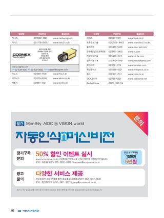 96
업체명 전화번호 홈페이지
카디스 02)2062-2581 www.cadiseng.com
카이스 031)776-0555 www.kais21.co.kr
제조 및 유통 공정
전체에서 다양한 검사,
ID인식 및
가이드 분야
세계 최고 브랜드
‘코그넥스’
코그넥스 l전화l02-539-9047 팩스l02-539-9592 l담당자lsupport@
cognex.co.kr
타노스 02)899-7738 www.타노스.kr
테크닉스 02)529-5000 www.teknix.co.kr
텍트리 02)864-3721 www.tectree.kr
업체명 전화번호 홈페이지
파비스 02)561-7321 www.favis.co.kr
표준정보기술 02) 2026- 4463 www.standard21.co.kr
플러스텍 031)477-9429 www.plus-tek.co.kr
한국내쇼날인스트루먼트 02)3451-3400 www.ni.com
한국영상기술 031)422-2812 www.kit-fa.com
한국지능기계 070)4124-9481 www.mechakorea.com
화인스텍 02)579-1274 www.fainstec.com
화인옵틱스 031)388-0321 www.fineoptics.co.kr
힘스 032)821-2511 www.hims.co.kr
SICK코리아 02)786-6321 www.sickkorea.net
Basler Korea 0707) 1363 114
제조 및 유통 공정
전체에서 다양한 검사,
ID인식 및
가이드 분야
세계 최고 브랜드
‘코그넥스’
www.cognex.com
전화 02-539-9047 팩스 02-539-9592 담당자 support@cognex.co.kr
문
의
정기구독 및 광고에 대한 문의사항이 있으신 분은 연락을 주시면 성심성의껏 도와 드리겠습니다
다양한 서비스 제공광고
문의 온오프라인 광고 연계를 통한 광고효과 극대화(온라인 배너 서비스 제공)
문의 : 김진희 팀장 / 010-2421-9713 / jjang@scmjournal.co.kr
50% 할인 이벤트 실시정기구독
문의 www.scmjournal.co.kr 사이트에 가입하시고 구독신청란에 신청하시면 됩니다.
문의 : 하준철 팀장 / 010-3932-0816 / hapoem@scmjournal.co.kr
10만원
5만원
연간 정기구독료
 