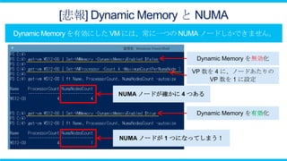 [悲報] Dynamic Memory と NUMA


                         Dynamic Memory を無効化

                        VP 数を 4 に、ノードあたりの
                            VP 数を 1 に設定

         NUMA ノードが確かに 4 つある


                         Dynamic Memory を有効化



         NUMA ノードが 1 つになってしまう！
 