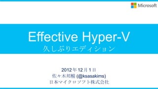 Effective Hyper-V
  久しぶりエディション

      2012 年 12 月 1 日
    佐々木邦暢 (@ksasakims)
   日本マイクロソフト株式会社
 