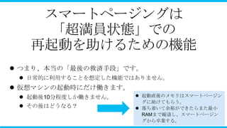 スマートページングは
     「超満員状態」での
   再起動を助けるための機能
 つまり、本当の「最後の救済手段」です。
  日常的に利用することを想定した機能ではありません。
 仮想マシンの起動時にだけ働きます。
  起動後10分程度しか働きません。    起動直後のメモリはスマートページン
                        グに助けてもらう。
  その後はどうなる？           落ち着いて余裕ができたらまた最小
                        RAMまで縮退し、スマートページン
                        グから卒業する。
 
