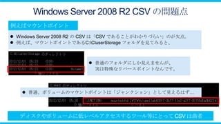 Windows Server 2008 R2 CSV の問題点

 Windows Server 2008 R2 の CSV は「CSV であることがわかりづらい」のが欠点。
 例えば、マウントポイントであるC:CluserStorage フォルダを見てみると、



                         普通のフォルダにしか見えませんが、
                          実は特殊なリパースポイントなんです。




    普通、ボリュームのマウントポイントは「ジャンクション」として見えるはず…
 