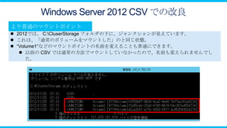 Windows Server 2012 CSV での改良

 2012では、 C:CluserStorage フォルダの下に、ジャンクションが見えています。
 これは、「通常のボリュームをマウントした」のと同じ状態。
 “Volume1”などのマウントポイントの名前を変えることも普通にできます。
    以前の CSV では通常の方法でマウントしていなかったので、名前も変えられませんでし
      た。
 