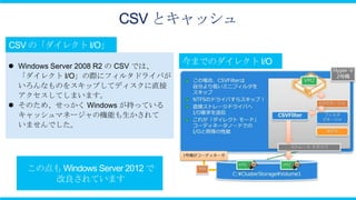 CSV とキャッシュ


 Windows Server 2008 R2 の CSV では、
  「ダイレクト I/O」の際にフィルタドライバが
  いろんなものをスキップしてディスクに直接
  アクセスしてしまいます。
 そのため、せっかく Windows が持っている
  キャッシュマネージャの機能も生かされて
  いませんでした。
 