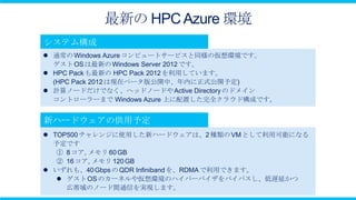最新の HPC Azure 環境

 通常の Windows Azure コンピュートサービスと同様の仮想環境です。
  ゲスト OS は最新の Windows Server 2012 です。
 HPC Pack も最新の HPC Pack 2012 を利用しています。
  (HPC Pack 2012 は現在ベータ版公開中、年内に正式公開予定)
 計算ノードだけでなく、ヘッドノードや Active Directory のドメイン
  コントローラーまで Windows Azure 上に配置した完全クラウド構成です。




 TOP500 チャレンジに使用した新ハードウェアは、2 種類の VM として利用可能になる
  予定です
   ① 8 コア, メモリ 60 GB
   ② 16 コア, メモリ 120 GB
 いずれも、40 Gbps の QDR Infiniband を、RDMA で利用できます。
    ゲスト OS のカーネルや仮想環境のハイパーバイザをバイパスし、低遅延かつ
     広帯域のノード間通信を実現します。
 