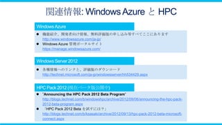 関連情報: Windows Azure と HPC

 機能紹介、開発者向け情報、無料評価版の申し込み等すべてここにあります
  http://www.windowsazure.com/ja-jp/
 Windows Azure 管理ポータルサイト
  https://manage.windowsazure.com/




 各種情報へのリンクと、評価版のダウンロード
  http://technet.microsoft.com/ja-jp/windowsserver/hh534429.aspx




 ”Announcing the HPC Pack 2012 Beta Program“
  http://blogs.technet.com/b/windowshpc/archive/2012/09/06/announcing-the-hpc-pack-
  2012-beta-program.aspx
 「HPC Pack 2012 Beta を試すには？」
  http://blogs.technet.com/b/ksasaki/archive/2012/09/13/hpc-pack-2012-beta-microsoft-
  connect.aspx
 