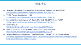 関連情報
 “Hypervisor Top-Level Functional Specification 2.0A: Windows Server 2008 R2”
  https://www.microsoft.com/en-us/download/details.aspx?id=18673
 “VHDX Format Specification v1.00”
  http://www.microsoft.com/en-us/download/details.aspx?id=34750
 “Application Compatibility and API Support for SMB 3.0, CSVFS, and ReFS”
  http://www.microsoft.com/en-us/download/details.aspx?id=29043
 “Coreinfo v3.2”
  http://technet.microsoft.com/en-us/sysinternals/cc835722.aspx
 “DBサーバー統合におけるNUMA対応IAサーバーの性能評価 - IBM”
  http://www-06.ibm.com/ibm/jp/provision/no42/pdf/42_ppr3.pdf
 “Hyper-V Performance Counters - Part five of many - "Hyper-VM VM Vid Numa Node"”
  http://blogs.msdn.com/b/tvoellm/archive/2008/09/29/hyper-v-performance-counters-part-five-of-
  many-hyper-vm-vm-vid-numa-node.aspx
 