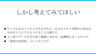 しかし考えてみてほしい

 たくさんあるプロセスのそれぞれが、広大なメモリ空間の大部分を
  なめるようにアクセスすることは稀です。
 よく使うデータが手の届く範囲にあれば、結構間に合うものです。
 「参照の局所性」というやつです。
 