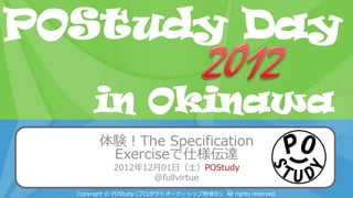 POStudy Day 2013 Spring in Tokyo
体験！The Specification
Exerciseで仕様伝達
2012年12月01日（土）POStudy
@fullvirtue
Copyright © POStudy (プロダクトオーナーシップ勉強会). All rights reserved.
POStudy Day
in Okinawa
 